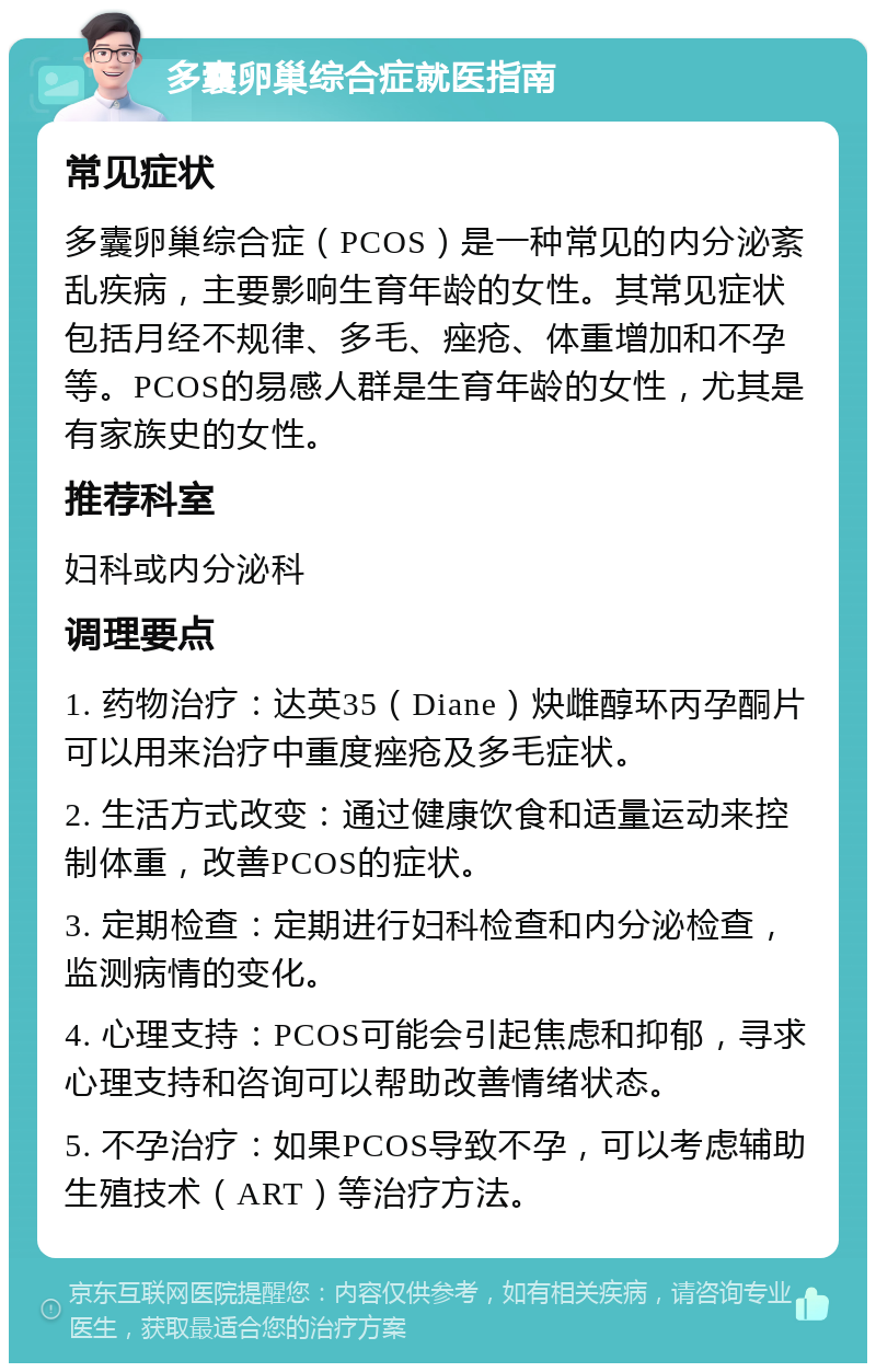 多囊卵巢综合症就医指南 常见症状 多囊卵巢综合症（PCOS）是一种常见的内分泌紊乱疾病，主要影响生育年龄的女性。其常见症状包括月经不规律、多毛、痤疮、体重增加和不孕等。PCOS的易感人群是生育年龄的女性，尤其是有家族史的女性。 推荐科室 妇科或内分泌科 调理要点 1. 药物治疗：达英35（Diane）炔雌醇环丙孕酮片可以用来治疗中重度痤疮及多毛症状。 2. 生活方式改变：通过健康饮食和适量运动来控制体重，改善PCOS的症状。 3. 定期检查：定期进行妇科检查和内分泌检查，监测病情的变化。 4. 心理支持：PCOS可能会引起焦虑和抑郁，寻求心理支持和咨询可以帮助改善情绪状态。 5. 不孕治疗：如果PCOS导致不孕，可以考虑辅助生殖技术（ART）等治疗方法。