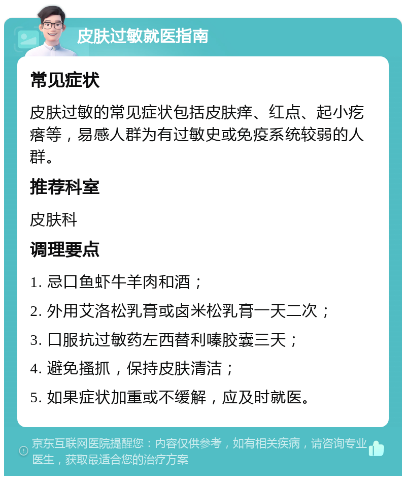 皮肤过敏就医指南 常见症状 皮肤过敏的常见症状包括皮肤痒、红点、起小疙瘩等，易感人群为有过敏史或免疫系统较弱的人群。 推荐科室 皮肤科 调理要点 1. 忌口鱼虾牛羊肉和酒； 2. 外用艾洛松乳膏或卤米松乳膏一天二次； 3. 口服抗过敏药左西替利嗪胶囊三天； 4. 避免搔抓，保持皮肤清洁； 5. 如果症状加重或不缓解，应及时就医。