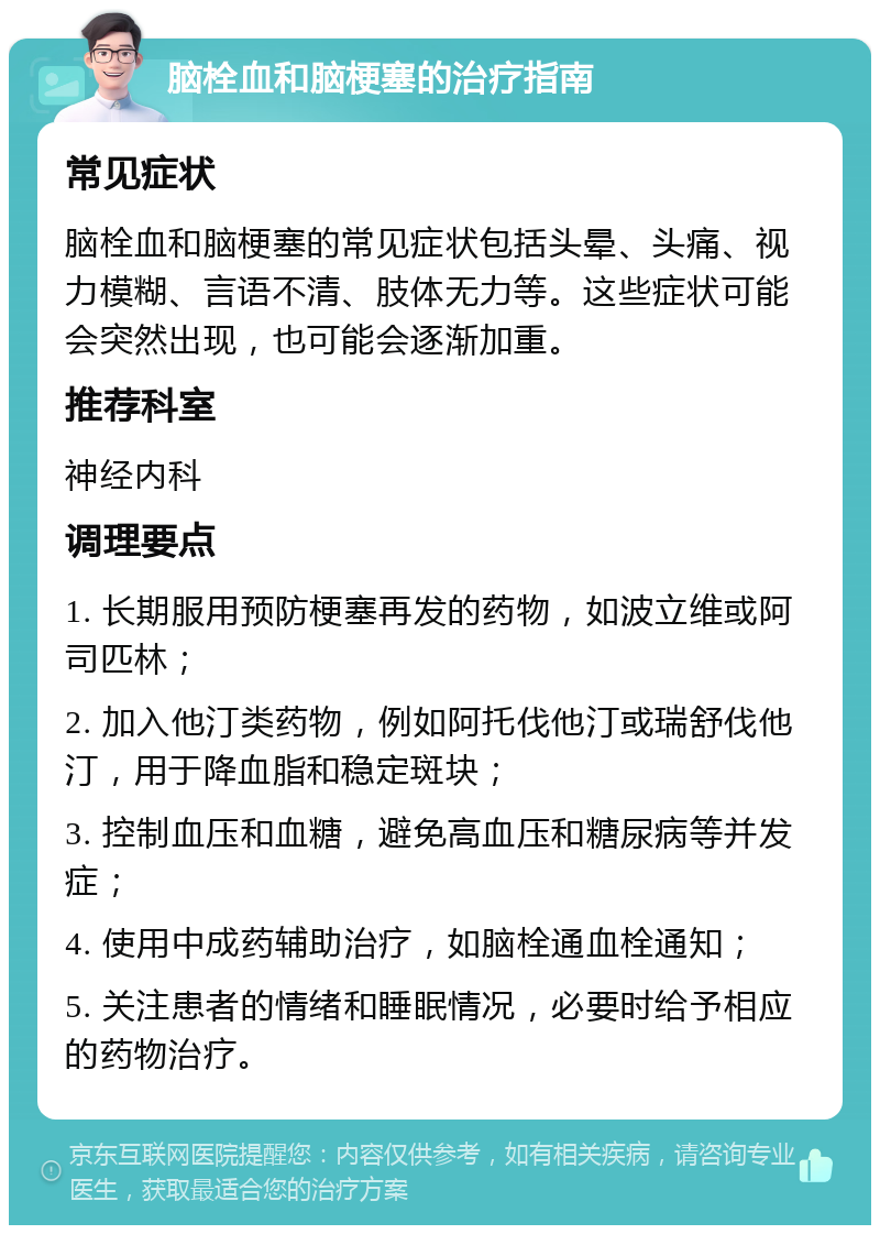 脑栓血和脑梗塞的治疗指南 常见症状 脑栓血和脑梗塞的常见症状包括头晕、头痛、视力模糊、言语不清、肢体无力等。这些症状可能会突然出现，也可能会逐渐加重。 推荐科室 神经内科 调理要点 1. 长期服用预防梗塞再发的药物，如波立维或阿司匹林； 2. 加入他汀类药物，例如阿托伐他汀或瑞舒伐他汀，用于降血脂和稳定斑块； 3. 控制血压和血糖，避免高血压和糖尿病等并发症； 4. 使用中成药辅助治疗，如脑栓通血栓通知； 5. 关注患者的情绪和睡眠情况，必要时给予相应的药物治疗。