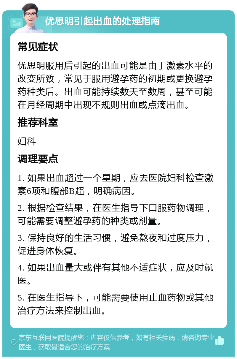 优思明引起出血的处理指南 常见症状 优思明服用后引起的出血可能是由于激素水平的改变所致，常见于服用避孕药的初期或更换避孕药种类后。出血可能持续数天至数周，甚至可能在月经周期中出现不规则出血或点滴出血。 推荐科室 妇科 调理要点 1. 如果出血超过一个星期，应去医院妇科检查激素6项和腹部B超，明确病因。 2. 根据检查结果，在医生指导下口服药物调理，可能需要调整避孕药的种类或剂量。 3. 保持良好的生活习惯，避免熬夜和过度压力，促进身体恢复。 4. 如果出血量大或伴有其他不适症状，应及时就医。 5. 在医生指导下，可能需要使用止血药物或其他治疗方法来控制出血。