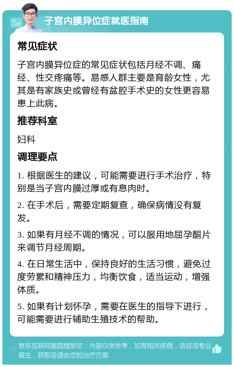 子宫内膜异位症就医指南 常见症状 子宫内膜异位症的常见症状包括月经不调、痛经、性交疼痛等。易感人群主要是育龄女性，尤其是有家族史或曾经有盆腔手术史的女性更容易患上此病。 推荐科室 妇科 调理要点 1. 根据医生的建议，可能需要进行手术治疗，特别是当子宫内膜过厚或有息肉时。 2. 在手术后，需要定期复查，确保病情没有复发。 3. 如果有月经不调的情况，可以服用地屈孕酮片来调节月经周期。 4. 在日常生活中，保持良好的生活习惯，避免过度劳累和精神压力，均衡饮食，适当运动，增强体质。 5. 如果有计划怀孕，需要在医生的指导下进行，可能需要进行辅助生殖技术的帮助。