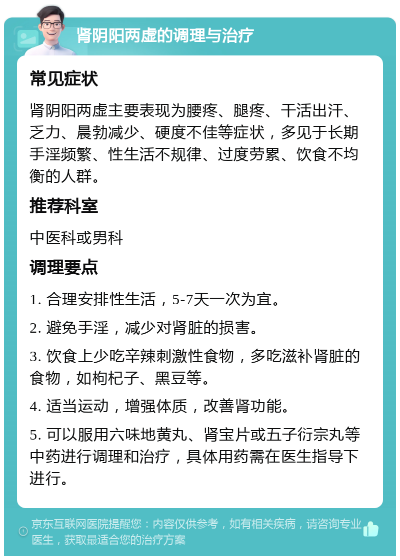 肾阴阳两虚的调理与治疗 常见症状 肾阴阳两虚主要表现为腰疼、腿疼、干活出汗、乏力、晨勃减少、硬度不佳等症状，多见于长期手淫频繁、性生活不规律、过度劳累、饮食不均衡的人群。 推荐科室 中医科或男科 调理要点 1. 合理安排性生活，5-7天一次为宜。 2. 避免手淫，减少对肾脏的损害。 3. 饮食上少吃辛辣刺激性食物，多吃滋补肾脏的食物，如枸杞子、黑豆等。 4. 适当运动，增强体质，改善肾功能。 5. 可以服用六味地黄丸、肾宝片或五子衍宗丸等中药进行调理和治疗，具体用药需在医生指导下进行。