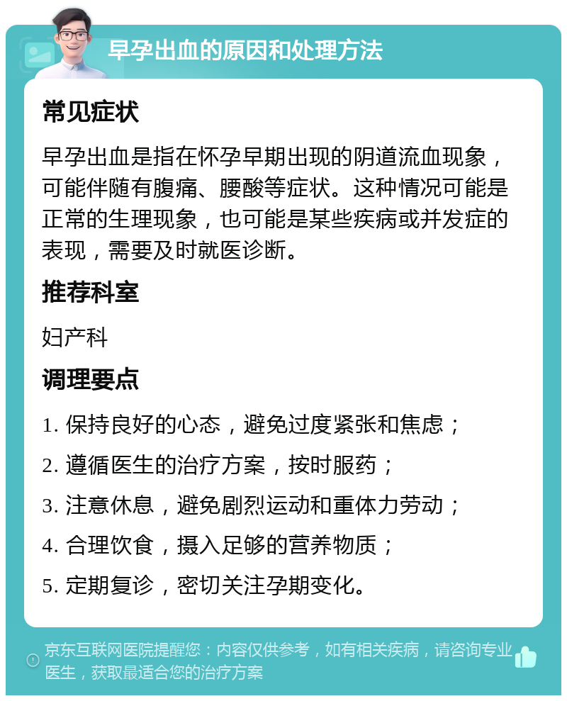 早孕出血的原因和处理方法 常见症状 早孕出血是指在怀孕早期出现的阴道流血现象，可能伴随有腹痛、腰酸等症状。这种情况可能是正常的生理现象，也可能是某些疾病或并发症的表现，需要及时就医诊断。 推荐科室 妇产科 调理要点 1. 保持良好的心态，避免过度紧张和焦虑； 2. 遵循医生的治疗方案，按时服药； 3. 注意休息，避免剧烈运动和重体力劳动； 4. 合理饮食，摄入足够的营养物质； 5. 定期复诊，密切关注孕期变化。