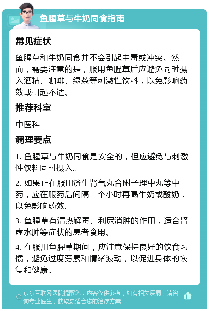 鱼腥草与牛奶同食指南 常见症状 鱼腥草和牛奶同食并不会引起中毒或冲突。然而，需要注意的是，服用鱼腥草后应避免同时摄入酒精、咖啡、绿茶等刺激性饮料，以免影响药效或引起不适。 推荐科室 中医科 调理要点 1. 鱼腥草与牛奶同食是安全的，但应避免与刺激性饮料同时摄入。 2. 如果正在服用济生肾气丸合附子理中丸等中药，应在服药后间隔一个小时再喝牛奶或酸奶，以免影响药效。 3. 鱼腥草有清热解毒、利尿消肿的作用，适合肾虚水肿等症状的患者食用。 4. 在服用鱼腥草期间，应注意保持良好的饮食习惯，避免过度劳累和情绪波动，以促进身体的恢复和健康。