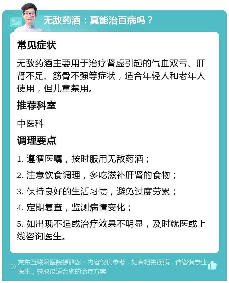 无敌药酒：真能治百病吗？ 常见症状 无敌药酒主要用于治疗肾虚引起的气血双亏、肝肾不足、筋骨不强等症状，适合年轻人和老年人使用，但儿童禁用。 推荐科室 中医科 调理要点 1. 遵循医嘱，按时服用无敌药酒； 2. 注意饮食调理，多吃滋补肝肾的食物； 3. 保持良好的生活习惯，避免过度劳累； 4. 定期复查，监测病情变化； 5. 如出现不适或治疗效果不明显，及时就医或上线咨询医生。