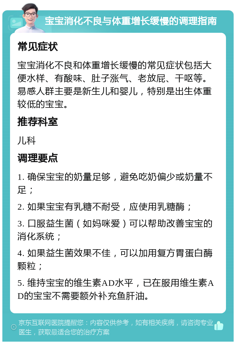 宝宝消化不良与体重增长缓慢的调理指南 常见症状 宝宝消化不良和体重增长缓慢的常见症状包括大便水样、有酸味、肚子涨气、老放屁、干呕等。易感人群主要是新生儿和婴儿，特别是出生体重较低的宝宝。 推荐科室 儿科 调理要点 1. 确保宝宝的奶量足够，避免吃奶偏少或奶量不足； 2. 如果宝宝有乳糖不耐受，应使用乳糖酶； 3. 口服益生菌（如妈咪爱）可以帮助改善宝宝的消化系统； 4. 如果益生菌效果不佳，可以加用复方胃蛋白酶颗粒； 5. 维持宝宝的维生素AD水平，已在服用维生素AD的宝宝不需要额外补充鱼肝油。