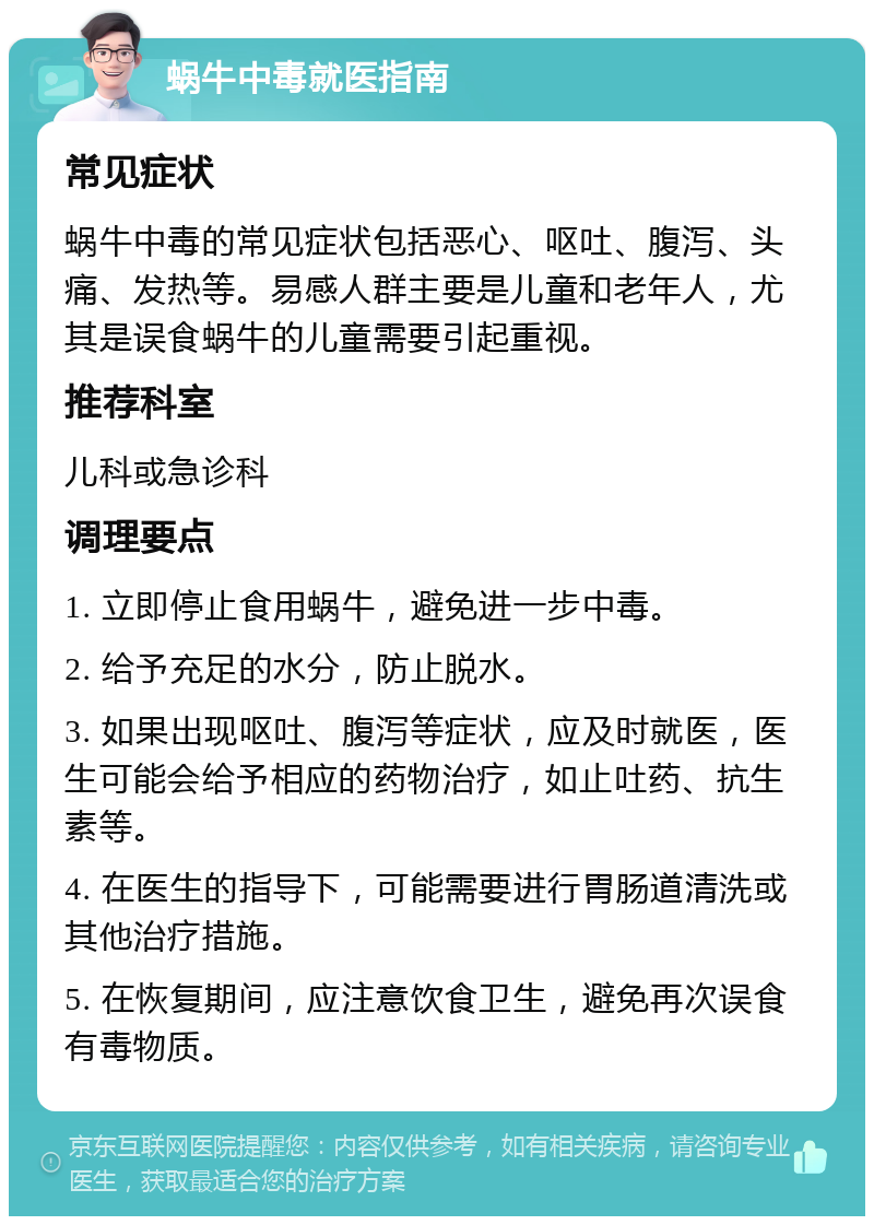 蜗牛中毒就医指南 常见症状 蜗牛中毒的常见症状包括恶心、呕吐、腹泻、头痛、发热等。易感人群主要是儿童和老年人，尤其是误食蜗牛的儿童需要引起重视。 推荐科室 儿科或急诊科 调理要点 1. 立即停止食用蜗牛，避免进一步中毒。 2. 给予充足的水分，防止脱水。 3. 如果出现呕吐、腹泻等症状，应及时就医，医生可能会给予相应的药物治疗，如止吐药、抗生素等。 4. 在医生的指导下，可能需要进行胃肠道清洗或其他治疗措施。 5. 在恢复期间，应注意饮食卫生，避免再次误食有毒物质。