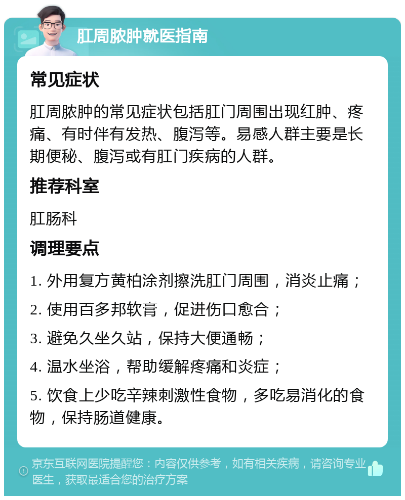 肛周脓肿就医指南 常见症状 肛周脓肿的常见症状包括肛门周围出现红肿、疼痛、有时伴有发热、腹泻等。易感人群主要是长期便秘、腹泻或有肛门疾病的人群。 推荐科室 肛肠科 调理要点 1. 外用复方黄柏涂剂擦洗肛门周围，消炎止痛； 2. 使用百多邦软膏，促进伤口愈合； 3. 避免久坐久站，保持大便通畅； 4. 温水坐浴，帮助缓解疼痛和炎症； 5. 饮食上少吃辛辣刺激性食物，多吃易消化的食物，保持肠道健康。