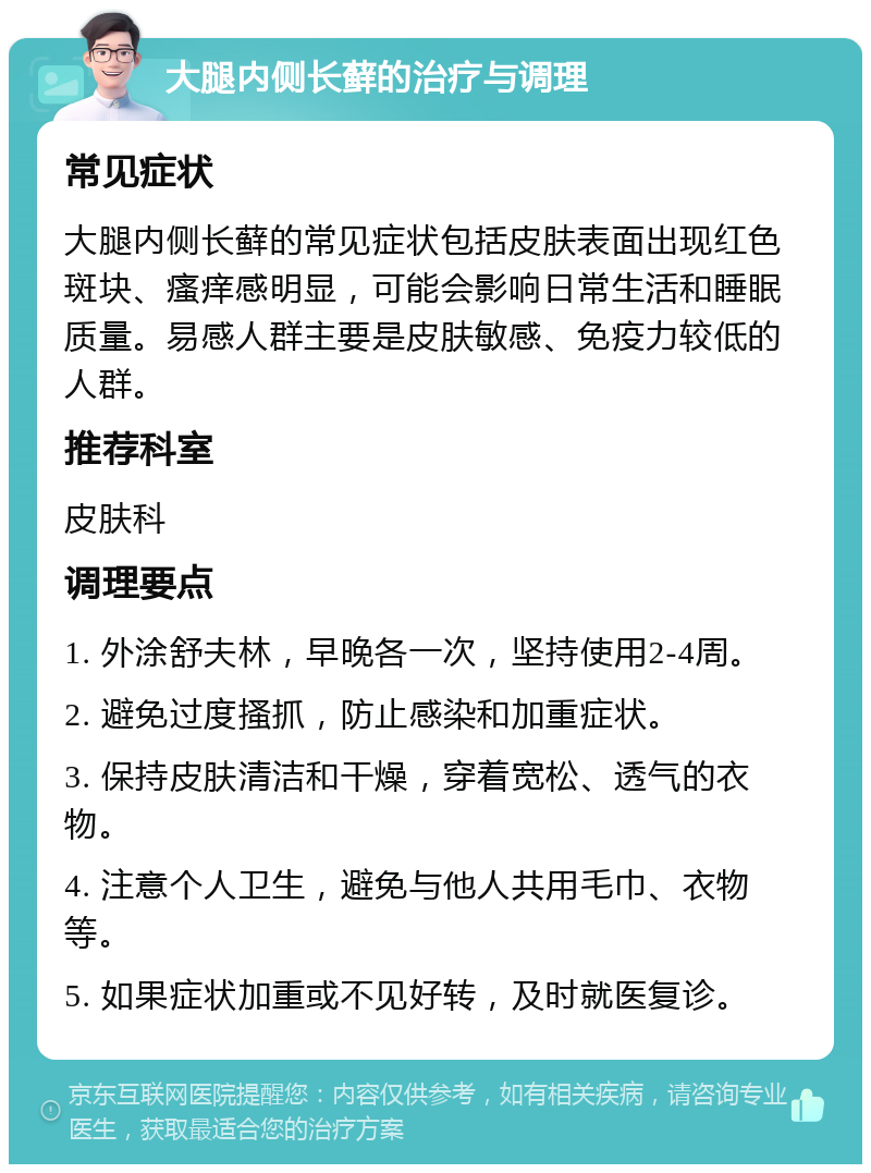 大腿内侧长藓的治疗与调理 常见症状 大腿内侧长藓的常见症状包括皮肤表面出现红色斑块、瘙痒感明显，可能会影响日常生活和睡眠质量。易感人群主要是皮肤敏感、免疫力较低的人群。 推荐科室 皮肤科 调理要点 1. 外涂舒夫林，早晚各一次，坚持使用2-4周。 2. 避免过度搔抓，防止感染和加重症状。 3. 保持皮肤清洁和干燥，穿着宽松、透气的衣物。 4. 注意个人卫生，避免与他人共用毛巾、衣物等。 5. 如果症状加重或不见好转，及时就医复诊。