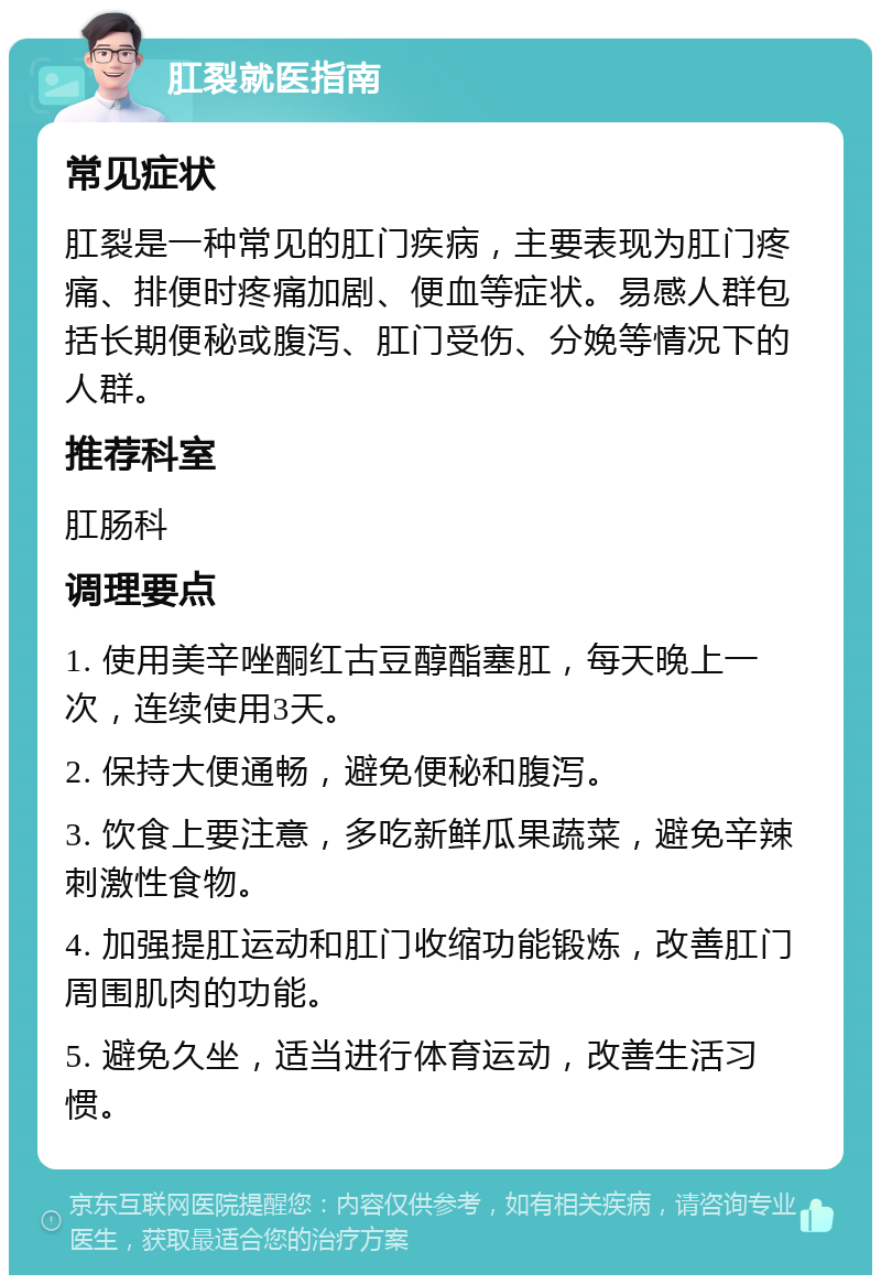 肛裂就医指南 常见症状 肛裂是一种常见的肛门疾病，主要表现为肛门疼痛、排便时疼痛加剧、便血等症状。易感人群包括长期便秘或腹泻、肛门受伤、分娩等情况下的人群。 推荐科室 肛肠科 调理要点 1. 使用美辛唑酮红古豆醇酯塞肛，每天晚上一次，连续使用3天。 2. 保持大便通畅，避免便秘和腹泻。 3. 饮食上要注意，多吃新鲜瓜果蔬菜，避免辛辣刺激性食物。 4. 加强提肛运动和肛门收缩功能锻炼，改善肛门周围肌肉的功能。 5. 避免久坐，适当进行体育运动，改善生活习惯。