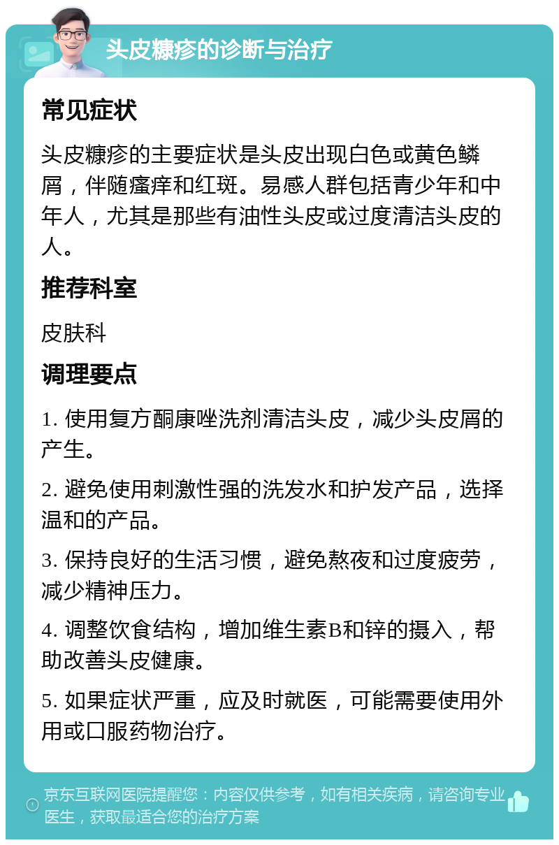 头皮糠疹的诊断与治疗 常见症状 头皮糠疹的主要症状是头皮出现白色或黄色鳞屑，伴随瘙痒和红斑。易感人群包括青少年和中年人，尤其是那些有油性头皮或过度清洁头皮的人。 推荐科室 皮肤科 调理要点 1. 使用复方酮康唑洗剂清洁头皮，减少头皮屑的产生。 2. 避免使用刺激性强的洗发水和护发产品，选择温和的产品。 3. 保持良好的生活习惯，避免熬夜和过度疲劳，减少精神压力。 4. 调整饮食结构，增加维生素B和锌的摄入，帮助改善头皮健康。 5. 如果症状严重，应及时就医，可能需要使用外用或口服药物治疗。