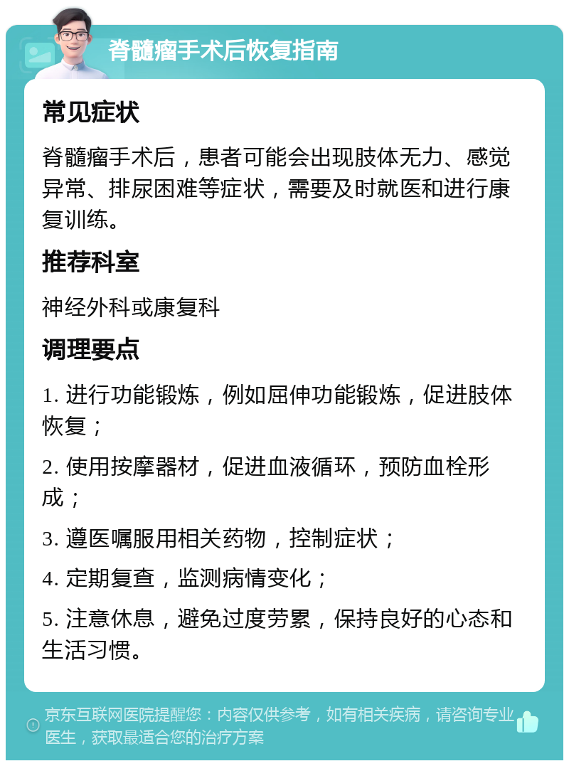 脊髓瘤手术后恢复指南 常见症状 脊髓瘤手术后，患者可能会出现肢体无力、感觉异常、排尿困难等症状，需要及时就医和进行康复训练。 推荐科室 神经外科或康复科 调理要点 1. 进行功能锻炼，例如屈伸功能锻炼，促进肢体恢复； 2. 使用按摩器材，促进血液循环，预防血栓形成； 3. 遵医嘱服用相关药物，控制症状； 4. 定期复查，监测病情变化； 5. 注意休息，避免过度劳累，保持良好的心态和生活习惯。