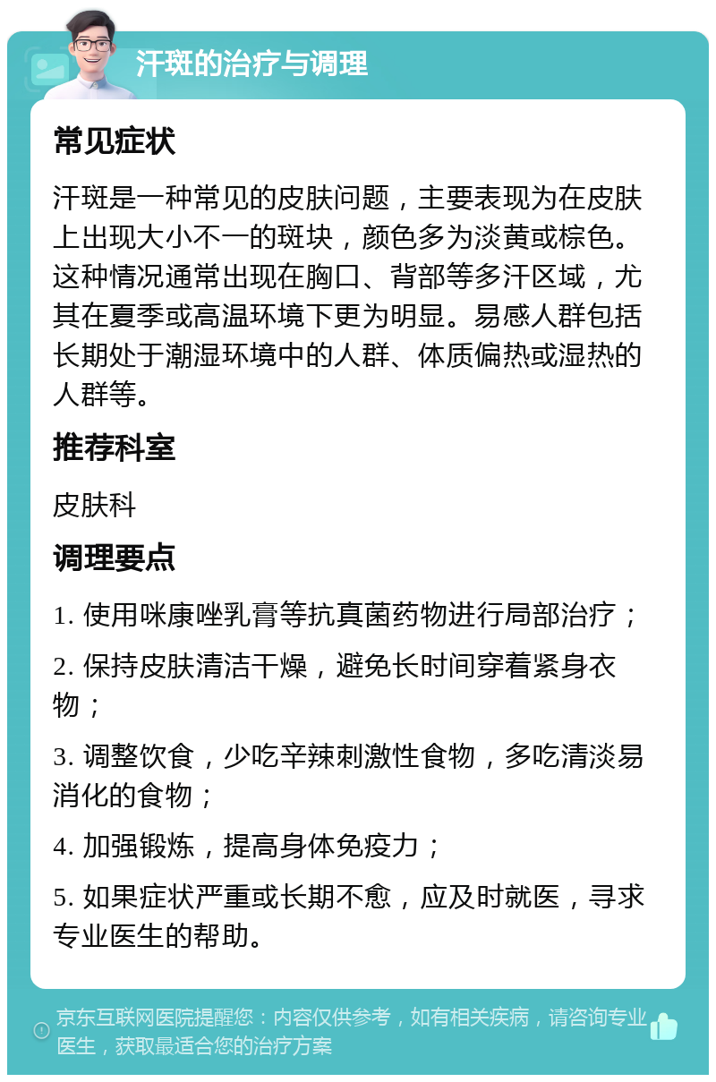 汗斑的治疗与调理 常见症状 汗斑是一种常见的皮肤问题，主要表现为在皮肤上出现大小不一的斑块，颜色多为淡黄或棕色。这种情况通常出现在胸口、背部等多汗区域，尤其在夏季或高温环境下更为明显。易感人群包括长期处于潮湿环境中的人群、体质偏热或湿热的人群等。 推荐科室 皮肤科 调理要点 1. 使用咪康唑乳膏等抗真菌药物进行局部治疗； 2. 保持皮肤清洁干燥，避免长时间穿着紧身衣物； 3. 调整饮食，少吃辛辣刺激性食物，多吃清淡易消化的食物； 4. 加强锻炼，提高身体免疫力； 5. 如果症状严重或长期不愈，应及时就医，寻求专业医生的帮助。