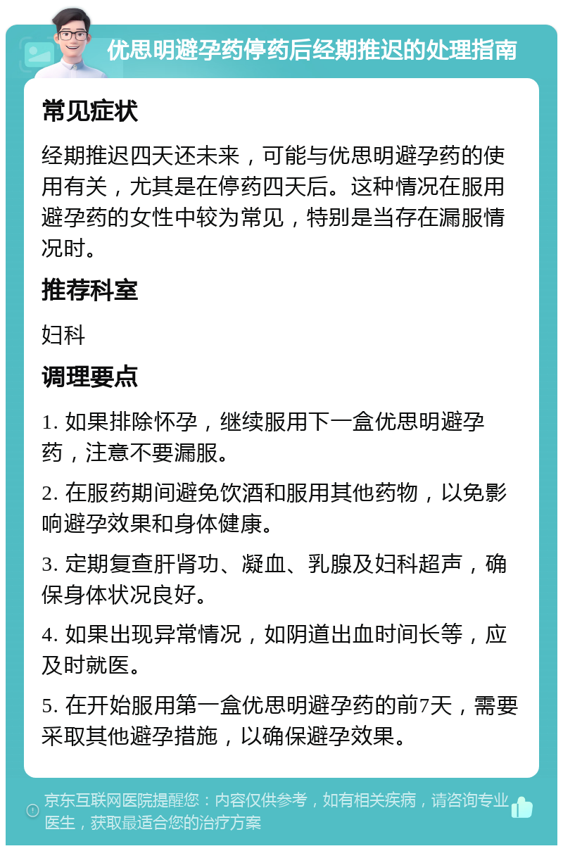 优思明避孕药停药后经期推迟的处理指南 常见症状 经期推迟四天还未来，可能与优思明避孕药的使用有关，尤其是在停药四天后。这种情况在服用避孕药的女性中较为常见，特别是当存在漏服情况时。 推荐科室 妇科 调理要点 1. 如果排除怀孕，继续服用下一盒优思明避孕药，注意不要漏服。 2. 在服药期间避免饮酒和服用其他药物，以免影响避孕效果和身体健康。 3. 定期复查肝肾功、凝血、乳腺及妇科超声，确保身体状况良好。 4. 如果出现异常情况，如阴道出血时间长等，应及时就医。 5. 在开始服用第一盒优思明避孕药的前7天，需要采取其他避孕措施，以确保避孕效果。