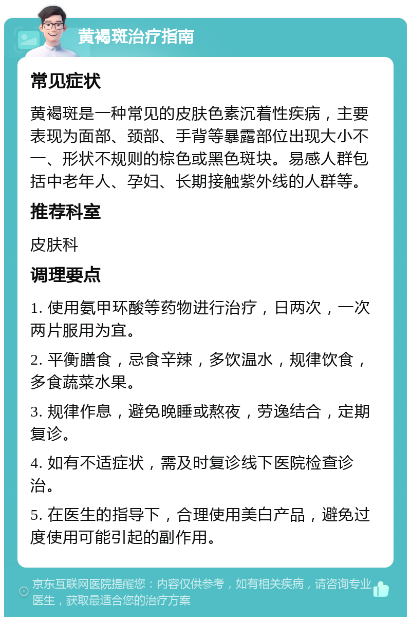 黄褐斑治疗指南 常见症状 黄褐斑是一种常见的皮肤色素沉着性疾病，主要表现为面部、颈部、手背等暴露部位出现大小不一、形状不规则的棕色或黑色斑块。易感人群包括中老年人、孕妇、长期接触紫外线的人群等。 推荐科室 皮肤科 调理要点 1. 使用氨甲环酸等药物进行治疗，日两次，一次两片服用为宜。 2. 平衡膳食，忌食辛辣，多饮温水，规律饮食，多食蔬菜水果。 3. 规律作息，避免晚睡或熬夜，劳逸结合，定期复诊。 4. 如有不适症状，需及时复诊线下医院检查诊治。 5. 在医生的指导下，合理使用美白产品，避免过度使用可能引起的副作用。