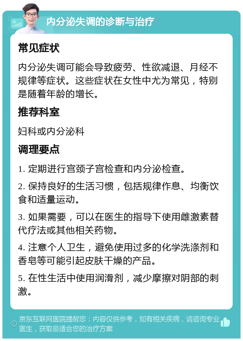 内分泌失调的诊断与治疗 常见症状 内分泌失调可能会导致疲劳、性欲减退、月经不规律等症状。这些症状在女性中尤为常见，特别是随着年龄的增长。 推荐科室 妇科或内分泌科 调理要点 1. 定期进行宫颈子宫检查和内分泌检查。 2. 保持良好的生活习惯，包括规律作息、均衡饮食和适量运动。 3. 如果需要，可以在医生的指导下使用雌激素替代疗法或其他相关药物。 4. 注意个人卫生，避免使用过多的化学洗涤剂和香皂等可能引起皮肤干燥的产品。 5. 在性生活中使用润滑剂，减少摩擦对阴部的刺激。