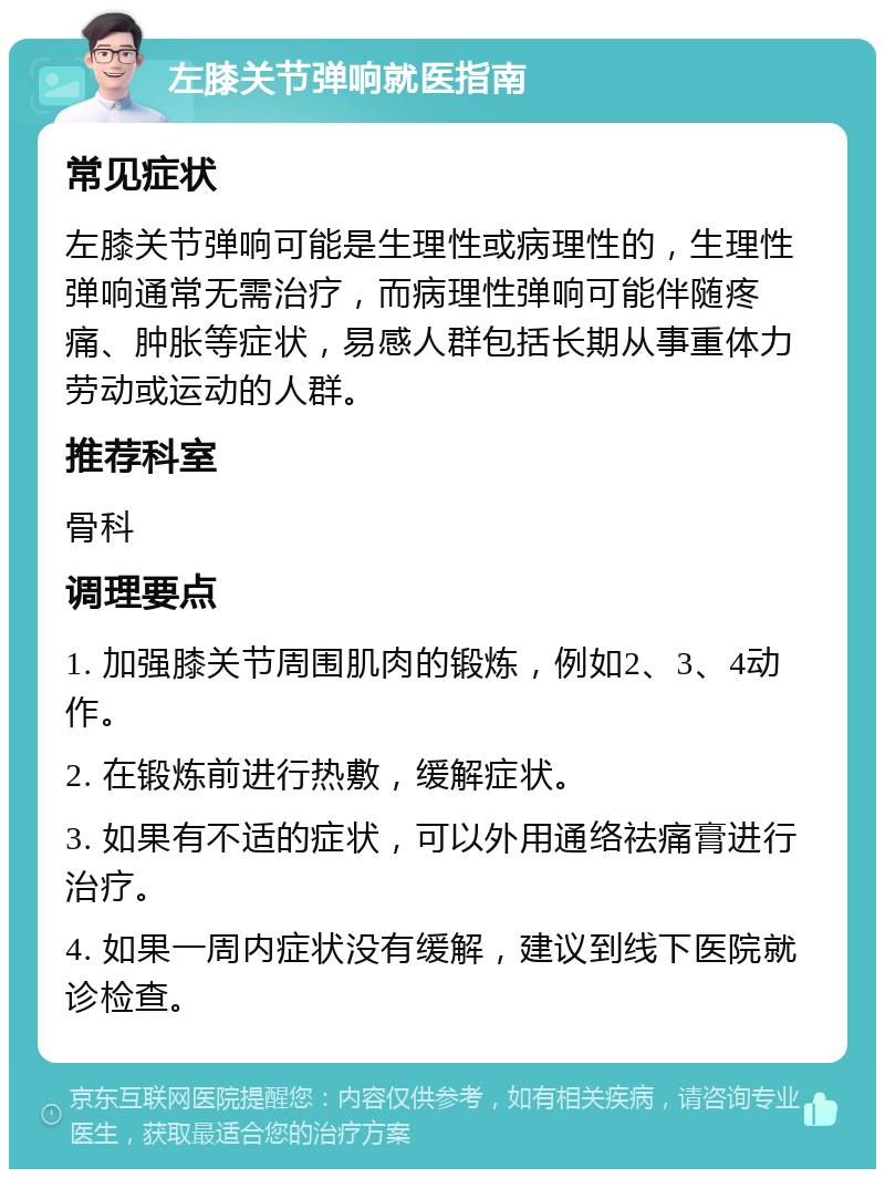 左膝关节弹响就医指南 常见症状 左膝关节弹响可能是生理性或病理性的，生理性弹响通常无需治疗，而病理性弹响可能伴随疼痛、肿胀等症状，易感人群包括长期从事重体力劳动或运动的人群。 推荐科室 骨科 调理要点 1. 加强膝关节周围肌肉的锻炼，例如2、3、4动作。 2. 在锻炼前进行热敷，缓解症状。 3. 如果有不适的症状，可以外用通络祛痛膏进行治疗。 4. 如果一周内症状没有缓解，建议到线下医院就诊检查。