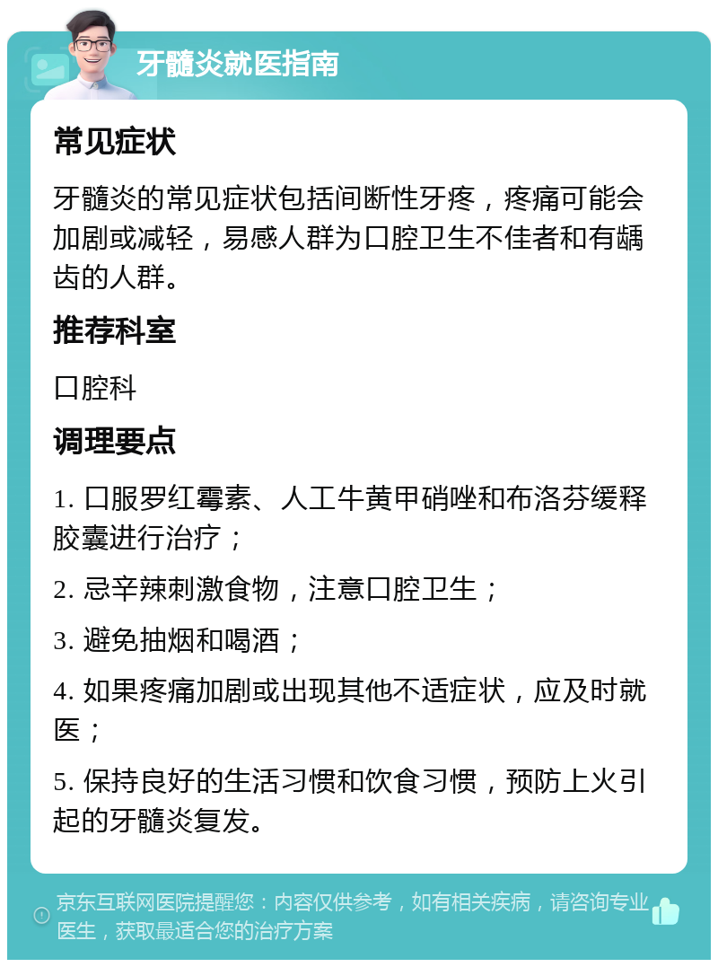 牙髓炎就医指南 常见症状 牙髓炎的常见症状包括间断性牙疼，疼痛可能会加剧或减轻，易感人群为口腔卫生不佳者和有龋齿的人群。 推荐科室 口腔科 调理要点 1. 口服罗红霉素、人工牛黄甲硝唑和布洛芬缓释胶囊进行治疗； 2. 忌辛辣刺激食物，注意口腔卫生； 3. 避免抽烟和喝酒； 4. 如果疼痛加剧或出现其他不适症状，应及时就医； 5. 保持良好的生活习惯和饮食习惯，预防上火引起的牙髓炎复发。