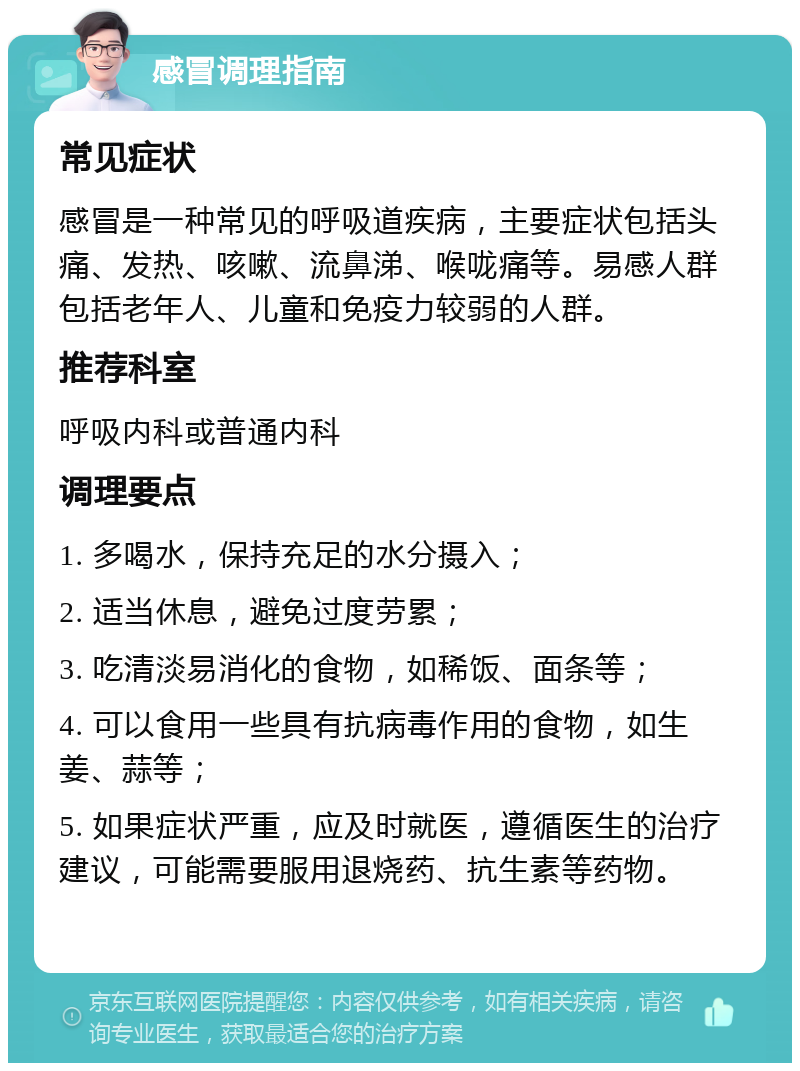 感冒调理指南 常见症状 感冒是一种常见的呼吸道疾病，主要症状包括头痛、发热、咳嗽、流鼻涕、喉咙痛等。易感人群包括老年人、儿童和免疫力较弱的人群。 推荐科室 呼吸内科或普通内科 调理要点 1. 多喝水，保持充足的水分摄入； 2. 适当休息，避免过度劳累； 3. 吃清淡易消化的食物，如稀饭、面条等； 4. 可以食用一些具有抗病毒作用的食物，如生姜、蒜等； 5. 如果症状严重，应及时就医，遵循医生的治疗建议，可能需要服用退烧药、抗生素等药物。