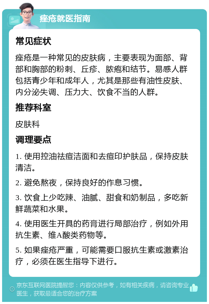 痤疮就医指南 常见症状 痤疮是一种常见的皮肤病，主要表现为面部、背部和胸部的粉刺、丘疹、脓疱和结节。易感人群包括青少年和成年人，尤其是那些有油性皮肤、内分泌失调、压力大、饮食不当的人群。 推荐科室 皮肤科 调理要点 1. 使用控油祛痘洁面和去痘印护肤品，保持皮肤清洁。 2. 避免熬夜，保持良好的作息习惯。 3. 饮食上少吃辣、油腻、甜食和奶制品，多吃新鲜蔬菜和水果。 4. 使用医生开具的药膏进行局部治疗，例如外用抗生素、维A酸类药物等。 5. 如果痤疮严重，可能需要口服抗生素或激素治疗，必须在医生指导下进行。