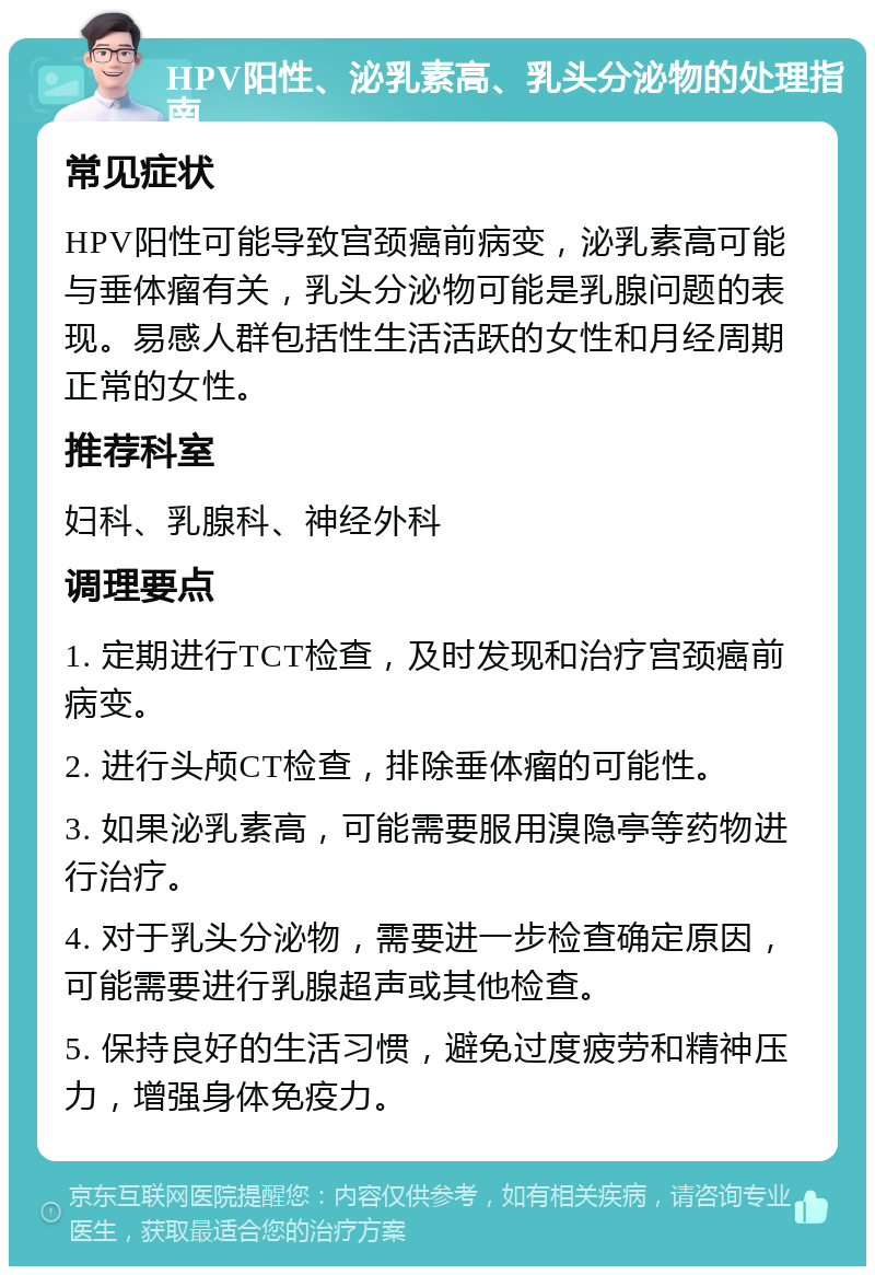 HPV阳性、泌乳素高、乳头分泌物的处理指南 常见症状 HPV阳性可能导致宫颈癌前病变，泌乳素高可能与垂体瘤有关，乳头分泌物可能是乳腺问题的表现。易感人群包括性生活活跃的女性和月经周期正常的女性。 推荐科室 妇科、乳腺科、神经外科 调理要点 1. 定期进行TCT检查，及时发现和治疗宫颈癌前病变。 2. 进行头颅CT检查，排除垂体瘤的可能性。 3. 如果泌乳素高，可能需要服用溴隐亭等药物进行治疗。 4. 对于乳头分泌物，需要进一步检查确定原因，可能需要进行乳腺超声或其他检查。 5. 保持良好的生活习惯，避免过度疲劳和精神压力，增强身体免疫力。