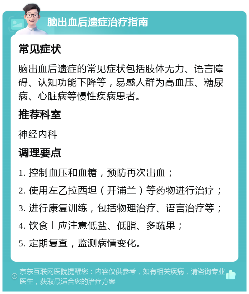 脑出血后遗症治疗指南 常见症状 脑出血后遗症的常见症状包括肢体无力、语言障碍、认知功能下降等，易感人群为高血压、糖尿病、心脏病等慢性疾病患者。 推荐科室 神经内科 调理要点 1. 控制血压和血糖，预防再次出血； 2. 使用左乙拉西坦（开浦兰）等药物进行治疗； 3. 进行康复训练，包括物理治疗、语言治疗等； 4. 饮食上应注意低盐、低脂、多蔬果； 5. 定期复查，监测病情变化。