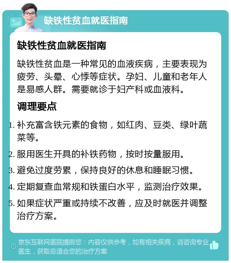 缺铁性贫血就医指南 缺铁性贫血就医指南 缺铁性贫血是一种常见的血液疾病，主要表现为疲劳、头晕、心悸等症状。孕妇、儿童和老年人是易感人群。需要就诊于妇产科或血液科。 调理要点 补充富含铁元素的食物，如红肉、豆类、绿叶蔬菜等。 服用医生开具的补铁药物，按时按量服用。 避免过度劳累，保持良好的休息和睡眠习惯。 定期复查血常规和铁蛋白水平，监测治疗效果。 如果症状严重或持续不改善，应及时就医并调整治疗方案。