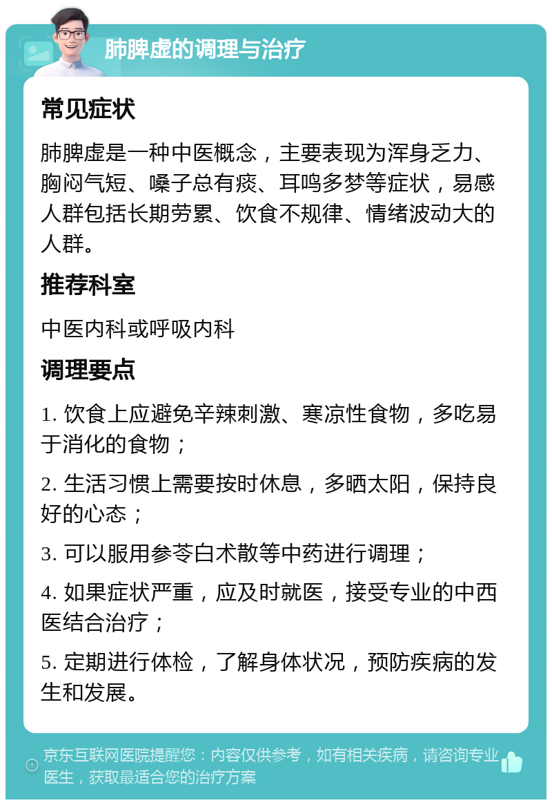 肺脾虚的调理与治疗 常见症状 肺脾虚是一种中医概念，主要表现为浑身乏力、胸闷气短、嗓子总有痰、耳鸣多梦等症状，易感人群包括长期劳累、饮食不规律、情绪波动大的人群。 推荐科室 中医内科或呼吸内科 调理要点 1. 饮食上应避免辛辣刺激、寒凉性食物，多吃易于消化的食物； 2. 生活习惯上需要按时休息，多晒太阳，保持良好的心态； 3. 可以服用参苓白术散等中药进行调理； 4. 如果症状严重，应及时就医，接受专业的中西医结合治疗； 5. 定期进行体检，了解身体状况，预防疾病的发生和发展。