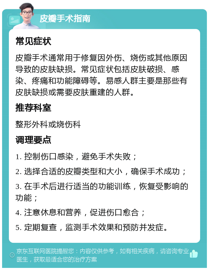 皮瓣手术指南 常见症状 皮瓣手术通常用于修复因外伤、烧伤或其他原因导致的皮肤缺损。常见症状包括皮肤破损、感染、疼痛和功能障碍等。易感人群主要是那些有皮肤缺损或需要皮肤重建的人群。 推荐科室 整形外科或烧伤科 调理要点 1. 控制伤口感染，避免手术失败； 2. 选择合适的皮瓣类型和大小，确保手术成功； 3. 在手术后进行适当的功能训练，恢复受影响的功能； 4. 注意休息和营养，促进伤口愈合； 5. 定期复查，监测手术效果和预防并发症。