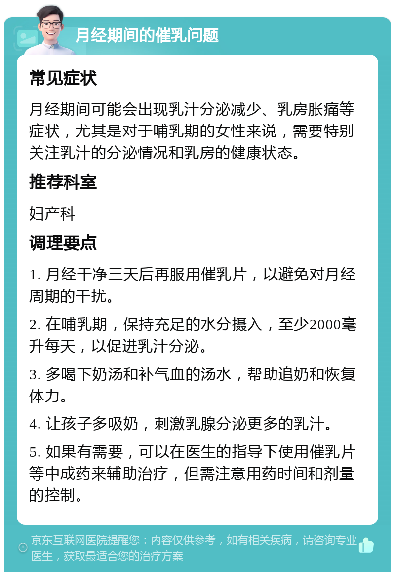 月经期间的催乳问题 常见症状 月经期间可能会出现乳汁分泌减少、乳房胀痛等症状，尤其是对于哺乳期的女性来说，需要特别关注乳汁的分泌情况和乳房的健康状态。 推荐科室 妇产科 调理要点 1. 月经干净三天后再服用催乳片，以避免对月经周期的干扰。 2. 在哺乳期，保持充足的水分摄入，至少2000毫升每天，以促进乳汁分泌。 3. 多喝下奶汤和补气血的汤水，帮助追奶和恢复体力。 4. 让孩子多吸奶，刺激乳腺分泌更多的乳汁。 5. 如果有需要，可以在医生的指导下使用催乳片等中成药来辅助治疗，但需注意用药时间和剂量的控制。