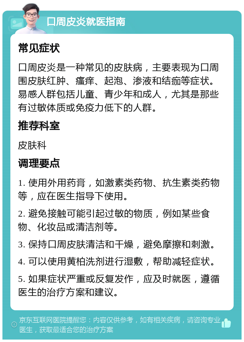 口周皮炎就医指南 常见症状 口周皮炎是一种常见的皮肤病，主要表现为口周围皮肤红肿、瘙痒、起泡、渗液和结痂等症状。易感人群包括儿童、青少年和成人，尤其是那些有过敏体质或免疫力低下的人群。 推荐科室 皮肤科 调理要点 1. 使用外用药膏，如激素类药物、抗生素类药物等，应在医生指导下使用。 2. 避免接触可能引起过敏的物质，例如某些食物、化妆品或清洁剂等。 3. 保持口周皮肤清洁和干燥，避免摩擦和刺激。 4. 可以使用黄柏洗剂进行湿敷，帮助减轻症状。 5. 如果症状严重或反复发作，应及时就医，遵循医生的治疗方案和建议。