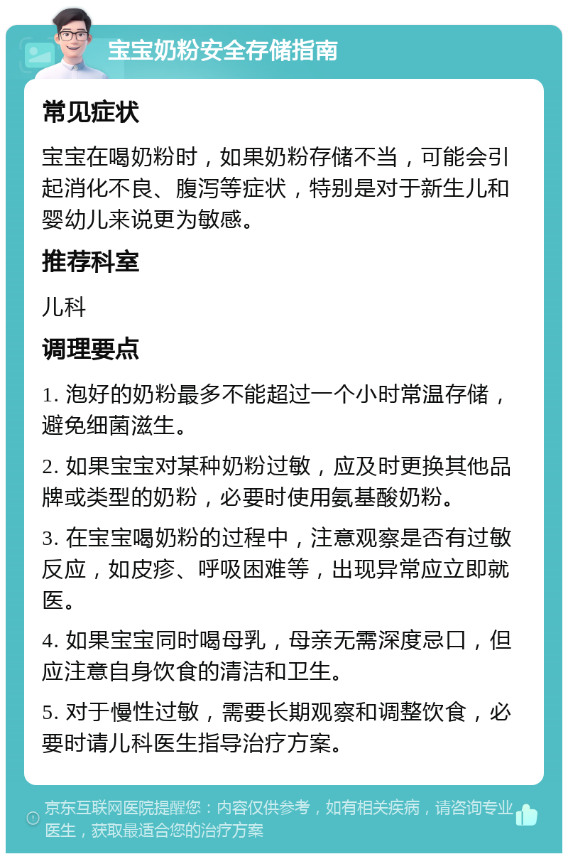 宝宝奶粉安全存储指南 常见症状 宝宝在喝奶粉时，如果奶粉存储不当，可能会引起消化不良、腹泻等症状，特别是对于新生儿和婴幼儿来说更为敏感。 推荐科室 儿科 调理要点 1. 泡好的奶粉最多不能超过一个小时常温存储，避免细菌滋生。 2. 如果宝宝对某种奶粉过敏，应及时更换其他品牌或类型的奶粉，必要时使用氨基酸奶粉。 3. 在宝宝喝奶粉的过程中，注意观察是否有过敏反应，如皮疹、呼吸困难等，出现异常应立即就医。 4. 如果宝宝同时喝母乳，母亲无需深度忌口，但应注意自身饮食的清洁和卫生。 5. 对于慢性过敏，需要长期观察和调整饮食，必要时请儿科医生指导治疗方案。