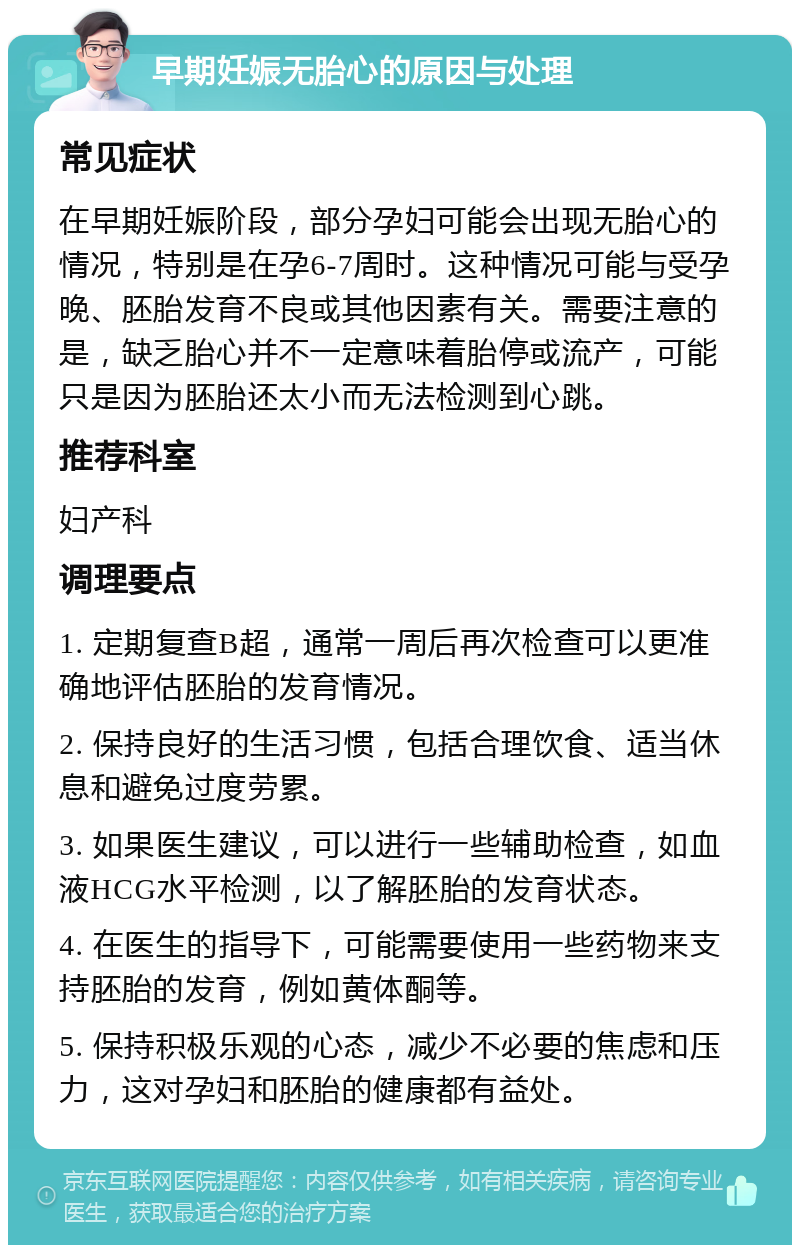 早期妊娠无胎心的原因与处理 常见症状 在早期妊娠阶段，部分孕妇可能会出现无胎心的情况，特别是在孕6-7周时。这种情况可能与受孕晚、胚胎发育不良或其他因素有关。需要注意的是，缺乏胎心并不一定意味着胎停或流产，可能只是因为胚胎还太小而无法检测到心跳。 推荐科室 妇产科 调理要点 1. 定期复查B超，通常一周后再次检查可以更准确地评估胚胎的发育情况。 2. 保持良好的生活习惯，包括合理饮食、适当休息和避免过度劳累。 3. 如果医生建议，可以进行一些辅助检查，如血液HCG水平检测，以了解胚胎的发育状态。 4. 在医生的指导下，可能需要使用一些药物来支持胚胎的发育，例如黄体酮等。 5. 保持积极乐观的心态，减少不必要的焦虑和压力，这对孕妇和胚胎的健康都有益处。