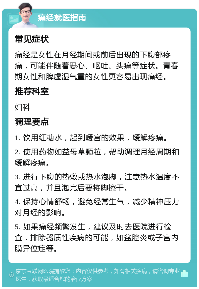 痛经就医指南 常见症状 痛经是女性在月经期间或前后出现的下腹部疼痛，可能伴随着恶心、呕吐、头痛等症状。青春期女性和脾虚湿气重的女性更容易出现痛经。 推荐科室 妇科 调理要点 1. 饮用红糖水，起到暖宫的效果，缓解疼痛。 2. 使用药物如益母草颗粒，帮助调理月经周期和缓解疼痛。 3. 进行下腹的热敷或热水泡脚，注意热水温度不宜过高，并且泡完后要将脚擦干。 4. 保持心情舒畅，避免经常生气，减少精神压力对月经的影响。 5. 如果痛经频繁发生，建议及时去医院进行检查，排除器质性疾病的可能，如盆腔炎或子宫内膜异位症等。