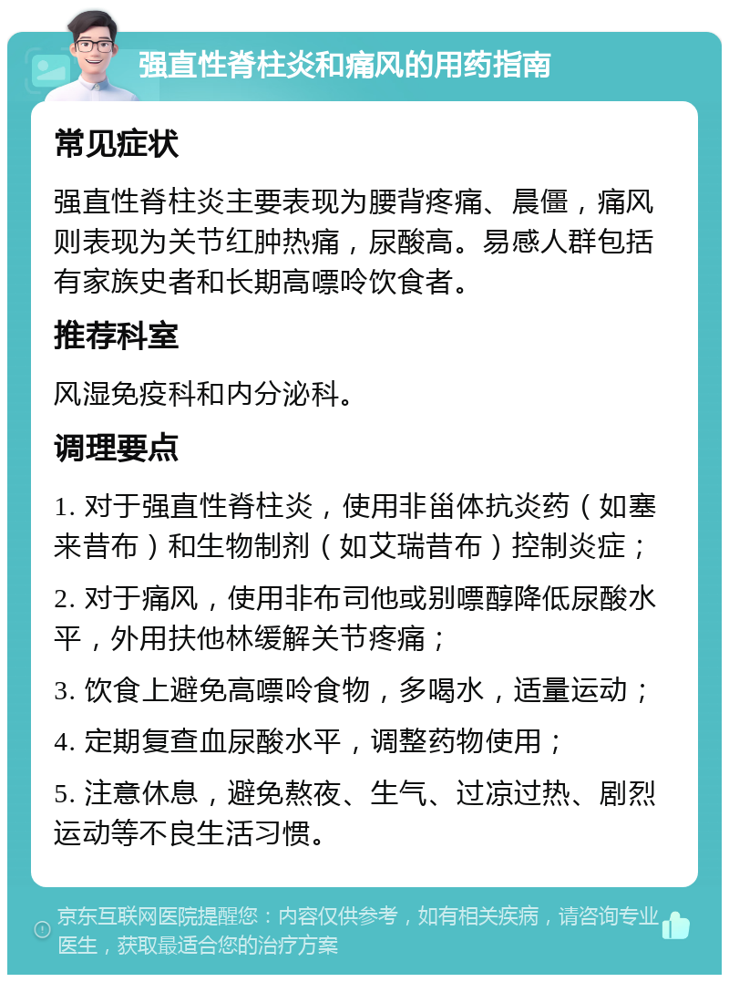 强直性脊柱炎和痛风的用药指南 常见症状 强直性脊柱炎主要表现为腰背疼痛、晨僵，痛风则表现为关节红肿热痛，尿酸高。易感人群包括有家族史者和长期高嘌呤饮食者。 推荐科室 风湿免疫科和内分泌科。 调理要点 1. 对于强直性脊柱炎，使用非甾体抗炎药（如塞来昔布）和生物制剂（如艾瑞昔布）控制炎症； 2. 对于痛风，使用非布司他或别嘌醇降低尿酸水平，外用扶他林缓解关节疼痛； 3. 饮食上避免高嘌呤食物，多喝水，适量运动； 4. 定期复查血尿酸水平，调整药物使用； 5. 注意休息，避免熬夜、生气、过凉过热、剧烈运动等不良生活习惯。