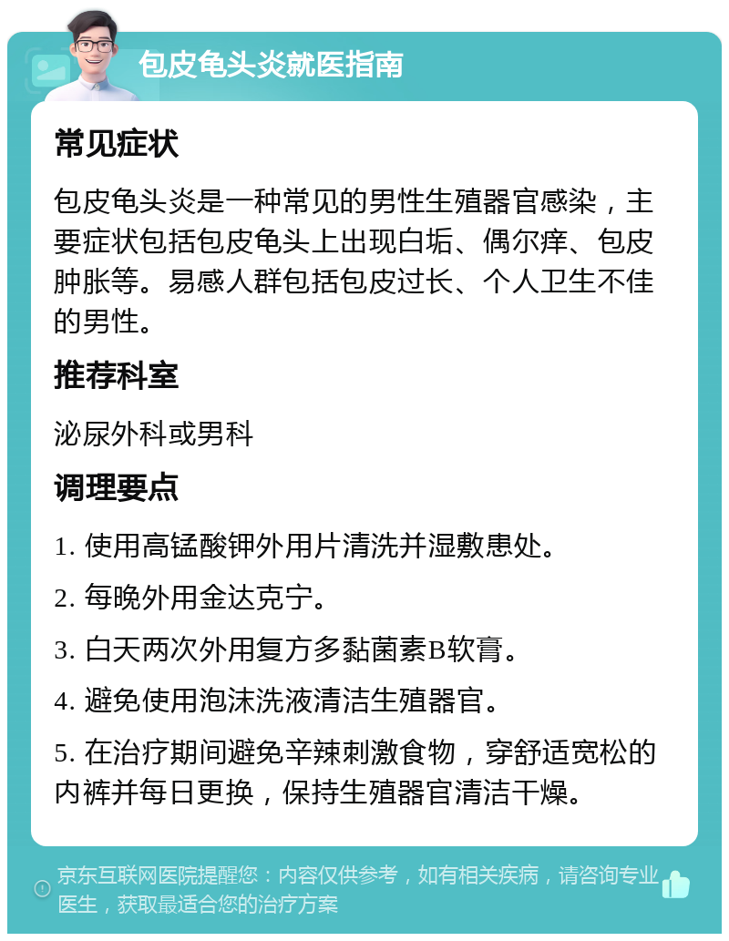 包皮龟头炎就医指南 常见症状 包皮龟头炎是一种常见的男性生殖器官感染，主要症状包括包皮龟头上出现白垢、偶尔痒、包皮肿胀等。易感人群包括包皮过长、个人卫生不佳的男性。 推荐科室 泌尿外科或男科 调理要点 1. 使用高锰酸钾外用片清洗并湿敷患处。 2. 每晚外用金达克宁。 3. 白天两次外用复方多黏菌素B软膏。 4. 避免使用泡沫洗液清洁生殖器官。 5. 在治疗期间避免辛辣刺激食物，穿舒适宽松的内裤并每日更换，保持生殖器官清洁干燥。