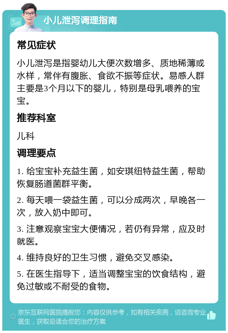 小儿泄泻调理指南 常见症状 小儿泄泻是指婴幼儿大便次数增多、质地稀薄或水样，常伴有腹胀、食欲不振等症状。易感人群主要是3个月以下的婴儿，特别是母乳喂养的宝宝。 推荐科室 儿科 调理要点 1. 给宝宝补充益生菌，如安琪纽特益生菌，帮助恢复肠道菌群平衡。 2. 每天喂一袋益生菌，可以分成两次，早晚各一次，放入奶中即可。 3. 注意观察宝宝大便情况，若仍有异常，应及时就医。 4. 维持良好的卫生习惯，避免交叉感染。 5. 在医生指导下，适当调整宝宝的饮食结构，避免过敏或不耐受的食物。