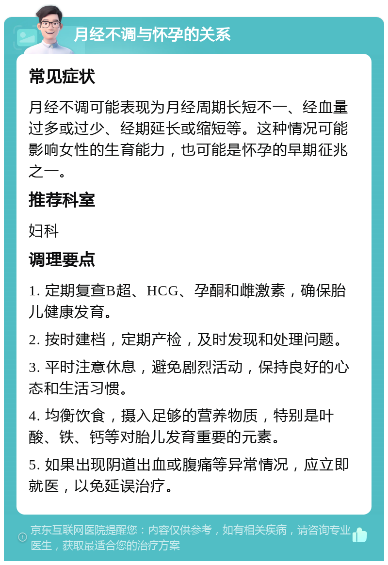 月经不调与怀孕的关系 常见症状 月经不调可能表现为月经周期长短不一、经血量过多或过少、经期延长或缩短等。这种情况可能影响女性的生育能力，也可能是怀孕的早期征兆之一。 推荐科室 妇科 调理要点 1. 定期复查B超、HCG、孕酮和雌激素，确保胎儿健康发育。 2. 按时建档，定期产检，及时发现和处理问题。 3. 平时注意休息，避免剧烈活动，保持良好的心态和生活习惯。 4. 均衡饮食，摄入足够的营养物质，特别是叶酸、铁、钙等对胎儿发育重要的元素。 5. 如果出现阴道出血或腹痛等异常情况，应立即就医，以免延误治疗。