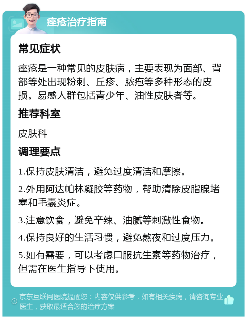 痤疮治疗指南 常见症状 痤疮是一种常见的皮肤病，主要表现为面部、背部等处出现粉刺、丘疹、脓疱等多种形态的皮损。易感人群包括青少年、油性皮肤者等。 推荐科室 皮肤科 调理要点 1.保持皮肤清洁，避免过度清洁和摩擦。 2.外用阿达帕林凝胶等药物，帮助清除皮脂腺堵塞和毛囊炎症。 3.注意饮食，避免辛辣、油腻等刺激性食物。 4.保持良好的生活习惯，避免熬夜和过度压力。 5.如有需要，可以考虑口服抗生素等药物治疗，但需在医生指导下使用。