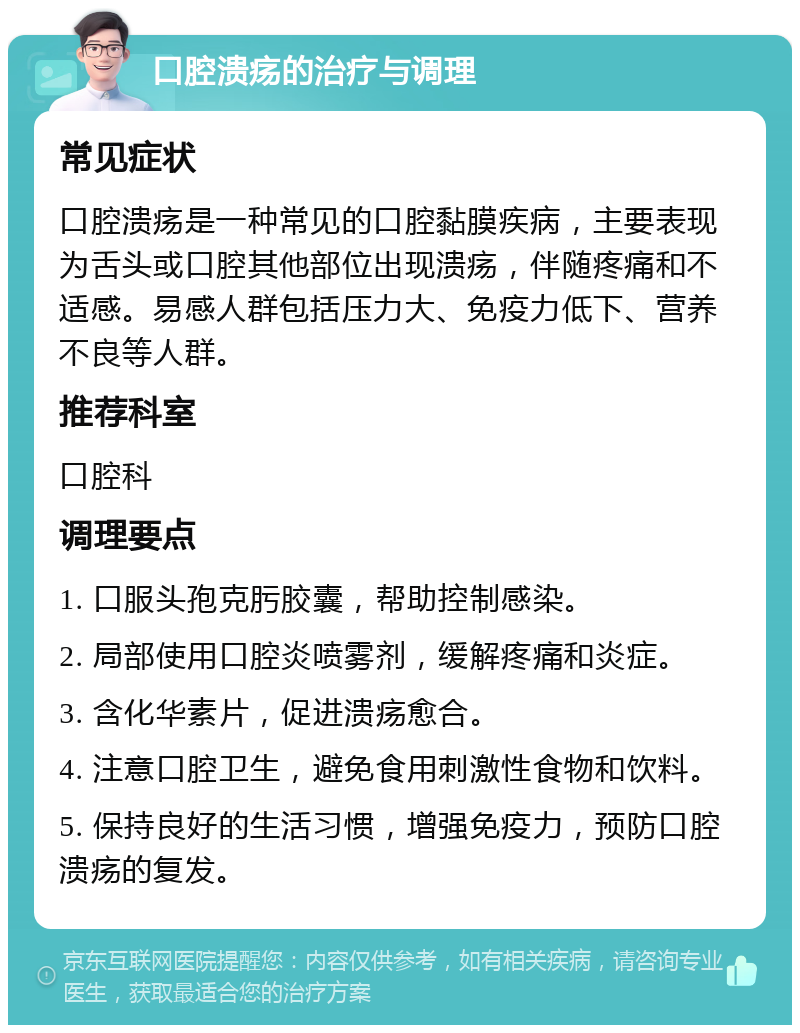 口腔溃疡的治疗与调理 常见症状 口腔溃疡是一种常见的口腔黏膜疾病，主要表现为舌头或口腔其他部位出现溃疡，伴随疼痛和不适感。易感人群包括压力大、免疫力低下、营养不良等人群。 推荐科室 口腔科 调理要点 1. 口服头孢克肟胶囊，帮助控制感染。 2. 局部使用口腔炎喷雾剂，缓解疼痛和炎症。 3. 含化华素片，促进溃疡愈合。 4. 注意口腔卫生，避免食用刺激性食物和饮料。 5. 保持良好的生活习惯，增强免疫力，预防口腔溃疡的复发。