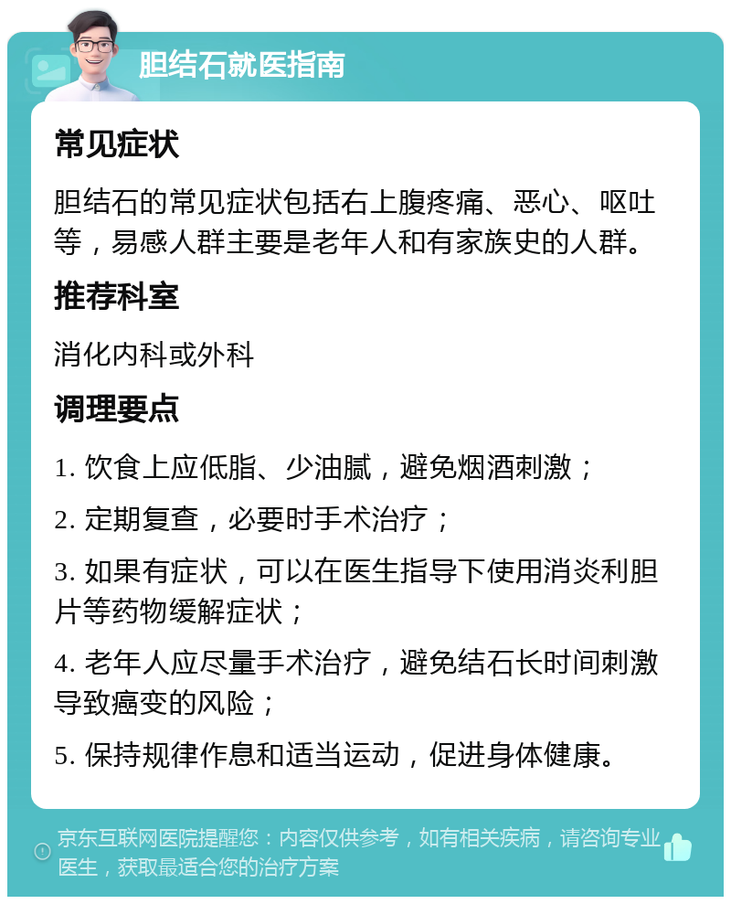 胆结石就医指南 常见症状 胆结石的常见症状包括右上腹疼痛、恶心、呕吐等，易感人群主要是老年人和有家族史的人群。 推荐科室 消化内科或外科 调理要点 1. 饮食上应低脂、少油腻，避免烟酒刺激； 2. 定期复查，必要时手术治疗； 3. 如果有症状，可以在医生指导下使用消炎利胆片等药物缓解症状； 4. 老年人应尽量手术治疗，避免结石长时间刺激导致癌变的风险； 5. 保持规律作息和适当运动，促进身体健康。