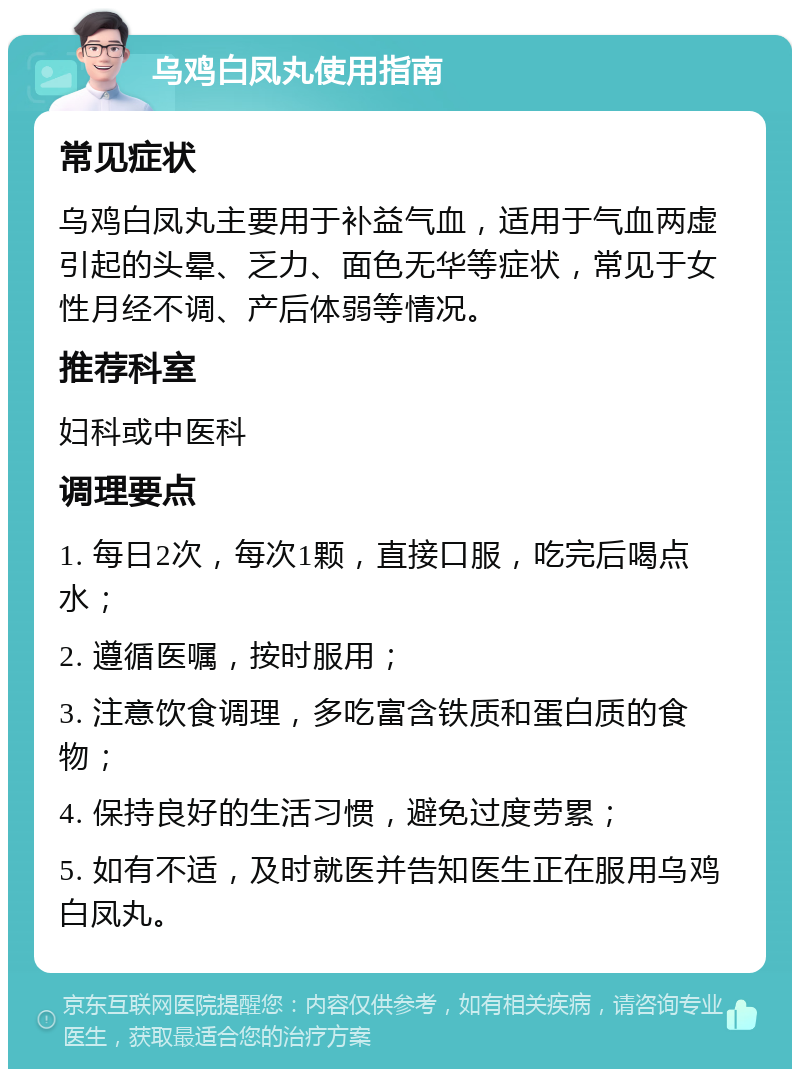 乌鸡白凤丸使用指南 常见症状 乌鸡白凤丸主要用于补益气血，适用于气血两虚引起的头晕、乏力、面色无华等症状，常见于女性月经不调、产后体弱等情况。 推荐科室 妇科或中医科 调理要点 1. 每日2次，每次1颗，直接口服，吃完后喝点水； 2. 遵循医嘱，按时服用； 3. 注意饮食调理，多吃富含铁质和蛋白质的食物； 4. 保持良好的生活习惯，避免过度劳累； 5. 如有不适，及时就医并告知医生正在服用乌鸡白凤丸。