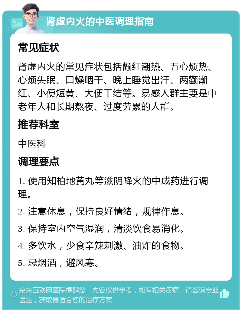 肾虚内火的中医调理指南 常见症状 肾虚内火的常见症状包括颧红潮热、五心烦热、心烦失眠、口燥咽干、晚上睡觉出汗、两颧潮红、小便短黄、大便干结等。易感人群主要是中老年人和长期熬夜、过度劳累的人群。 推荐科室 中医科 调理要点 1. 使用知柏地黄丸等滋阴降火的中成药进行调理。 2. 注意休息，保持良好情绪，规律作息。 3. 保持室内空气湿润，清淡饮食易消化。 4. 多饮水，少食辛辣刺激、油炸的食物。 5. 忌烟酒，避风寒。