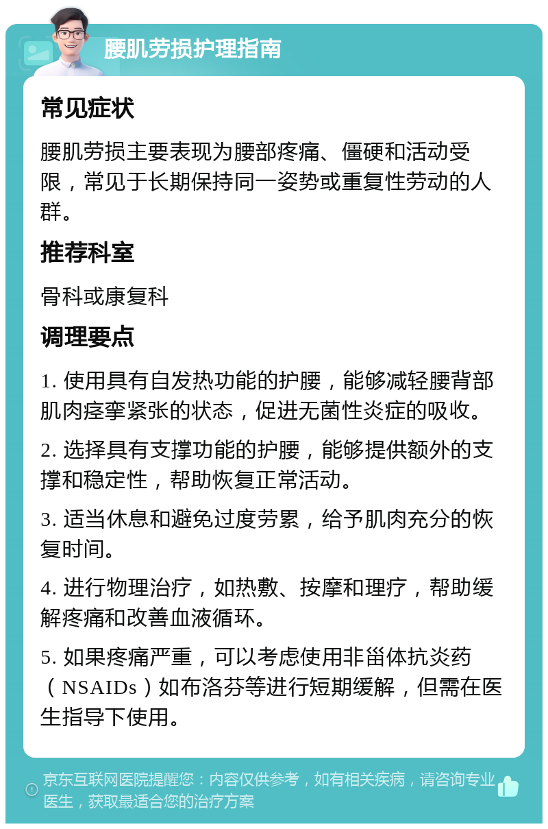 腰肌劳损护理指南 常见症状 腰肌劳损主要表现为腰部疼痛、僵硬和活动受限，常见于长期保持同一姿势或重复性劳动的人群。 推荐科室 骨科或康复科 调理要点 1. 使用具有自发热功能的护腰，能够减轻腰背部肌肉痉挛紧张的状态，促进无菌性炎症的吸收。 2. 选择具有支撑功能的护腰，能够提供额外的支撑和稳定性，帮助恢复正常活动。 3. 适当休息和避免过度劳累，给予肌肉充分的恢复时间。 4. 进行物理治疗，如热敷、按摩和理疗，帮助缓解疼痛和改善血液循环。 5. 如果疼痛严重，可以考虑使用非甾体抗炎药（NSAIDs）如布洛芬等进行短期缓解，但需在医生指导下使用。