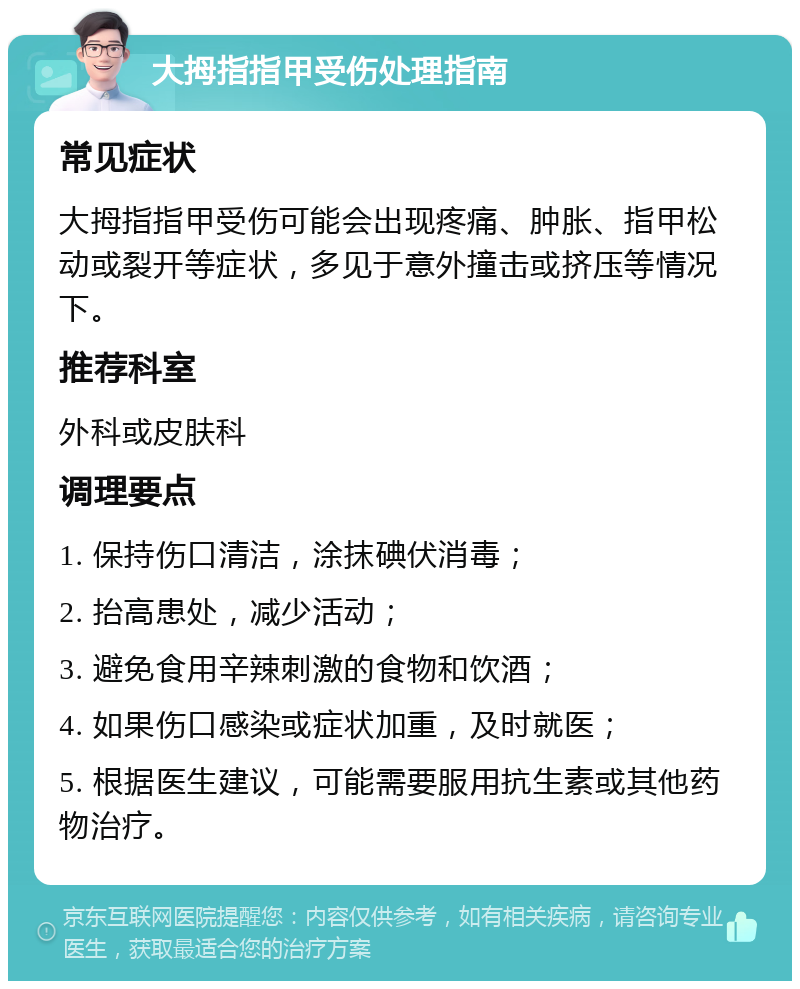 大拇指指甲受伤处理指南 常见症状 大拇指指甲受伤可能会出现疼痛、肿胀、指甲松动或裂开等症状，多见于意外撞击或挤压等情况下。 推荐科室 外科或皮肤科 调理要点 1. 保持伤口清洁，涂抹碘伏消毒； 2. 抬高患处，减少活动； 3. 避免食用辛辣刺激的食物和饮酒； 4. 如果伤口感染或症状加重，及时就医； 5. 根据医生建议，可能需要服用抗生素或其他药物治疗。