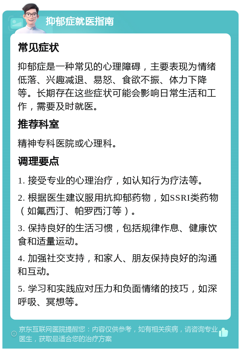 抑郁症就医指南 常见症状 抑郁症是一种常见的心理障碍，主要表现为情绪低落、兴趣减退、易怒、食欲不振、体力下降等。长期存在这些症状可能会影响日常生活和工作，需要及时就医。 推荐科室 精神专科医院或心理科。 调理要点 1. 接受专业的心理治疗，如认知行为疗法等。 2. 根据医生建议服用抗抑郁药物，如SSRI类药物（如氟西汀、帕罗西汀等）。 3. 保持良好的生活习惯，包括规律作息、健康饮食和适量运动。 4. 加强社交支持，和家人、朋友保持良好的沟通和互动。 5. 学习和实践应对压力和负面情绪的技巧，如深呼吸、冥想等。