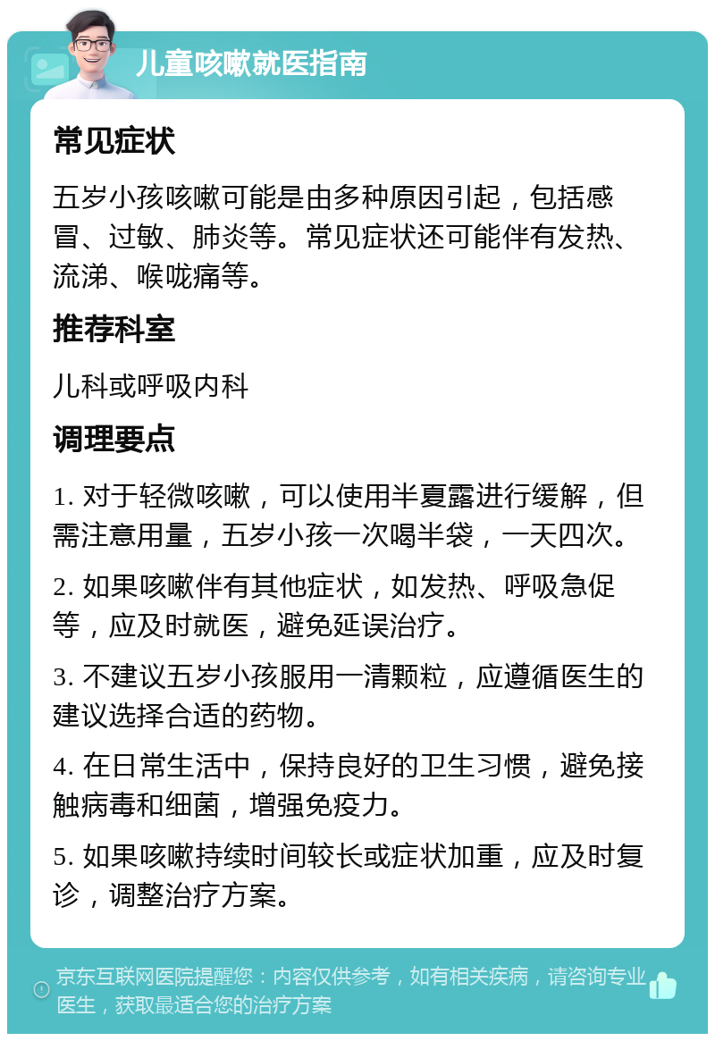 儿童咳嗽就医指南 常见症状 五岁小孩咳嗽可能是由多种原因引起，包括感冒、过敏、肺炎等。常见症状还可能伴有发热、流涕、喉咙痛等。 推荐科室 儿科或呼吸内科 调理要点 1. 对于轻微咳嗽，可以使用半夏露进行缓解，但需注意用量，五岁小孩一次喝半袋，一天四次。 2. 如果咳嗽伴有其他症状，如发热、呼吸急促等，应及时就医，避免延误治疗。 3. 不建议五岁小孩服用一清颗粒，应遵循医生的建议选择合适的药物。 4. 在日常生活中，保持良好的卫生习惯，避免接触病毒和细菌，增强免疫力。 5. 如果咳嗽持续时间较长或症状加重，应及时复诊，调整治疗方案。