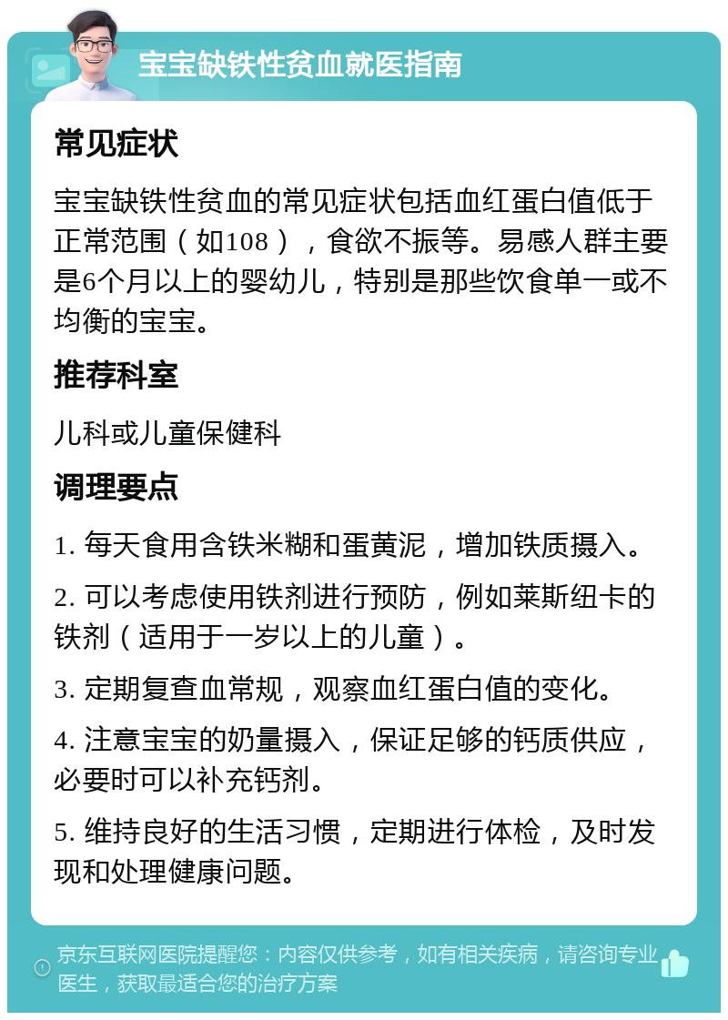 宝宝缺铁性贫血就医指南 常见症状 宝宝缺铁性贫血的常见症状包括血红蛋白值低于正常范围（如108），食欲不振等。易感人群主要是6个月以上的婴幼儿，特别是那些饮食单一或不均衡的宝宝。 推荐科室 儿科或儿童保健科 调理要点 1. 每天食用含铁米糊和蛋黄泥，增加铁质摄入。 2. 可以考虑使用铁剂进行预防，例如莱斯纽卡的铁剂（适用于一岁以上的儿童）。 3. 定期复查血常规，观察血红蛋白值的变化。 4. 注意宝宝的奶量摄入，保证足够的钙质供应，必要时可以补充钙剂。 5. 维持良好的生活习惯，定期进行体检，及时发现和处理健康问题。