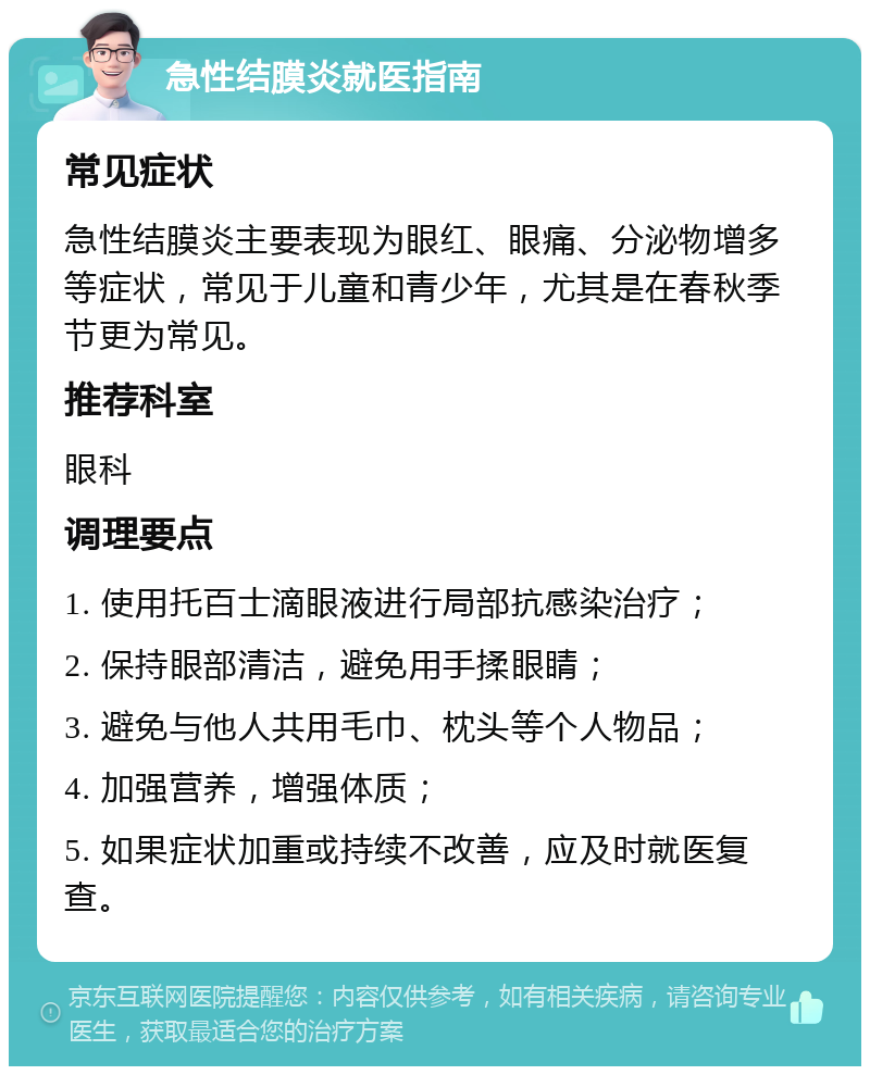 急性结膜炎就医指南 常见症状 急性结膜炎主要表现为眼红、眼痛、分泌物增多等症状，常见于儿童和青少年，尤其是在春秋季节更为常见。 推荐科室 眼科 调理要点 1. 使用托百士滴眼液进行局部抗感染治疗； 2. 保持眼部清洁，避免用手揉眼睛； 3. 避免与他人共用毛巾、枕头等个人物品； 4. 加强营养，增强体质； 5. 如果症状加重或持续不改善，应及时就医复查。