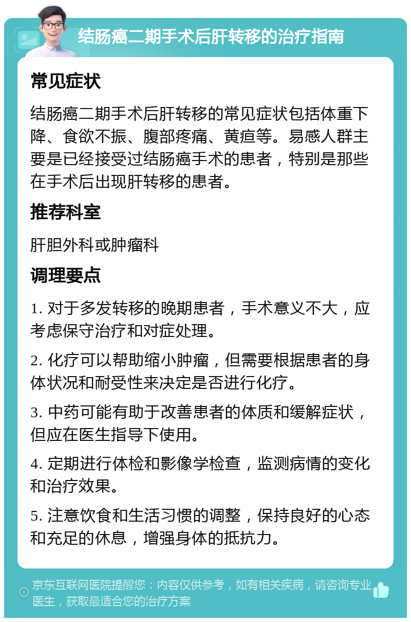 结肠癌二期手术后肝转移的治疗指南 常见症状 结肠癌二期手术后肝转移的常见症状包括体重下降、食欲不振、腹部疼痛、黄疸等。易感人群主要是已经接受过结肠癌手术的患者，特别是那些在手术后出现肝转移的患者。 推荐科室 肝胆外科或肿瘤科 调理要点 1. 对于多发转移的晚期患者，手术意义不大，应考虑保守治疗和对症处理。 2. 化疗可以帮助缩小肿瘤，但需要根据患者的身体状况和耐受性来决定是否进行化疗。 3. 中药可能有助于改善患者的体质和缓解症状，但应在医生指导下使用。 4. 定期进行体检和影像学检查，监测病情的变化和治疗效果。 5. 注意饮食和生活习惯的调整，保持良好的心态和充足的休息，增强身体的抵抗力。